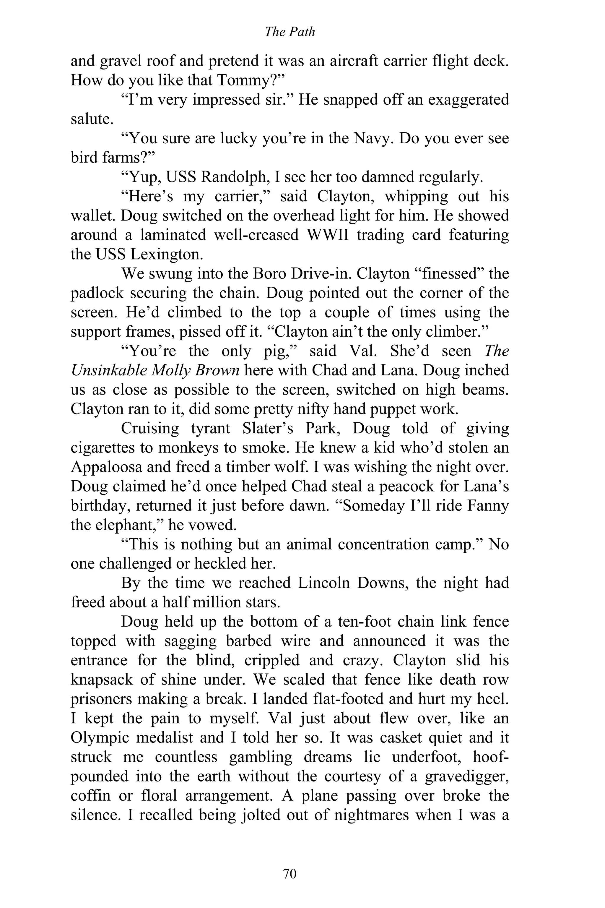 The Path
70
and gravel roof and pretend it was an aircraft carrier flight deck.
How do you like that Tommy?”
“I’m very impressed sir.” He snapped off an exaggerated
salute.
“You sure are lucky you’re in the Navy. Do you ever see
bird farms?”
“Yup, USS Randolph, I see her too damned regularly.
“Here’s my carrier,” said Clayton, whipping out his
wallet. Doug switched on the overhead light for him. He showed
around a laminated well-creased WWII trading card featuring
the USS Lexington.
We swung into the Boro Drive-in. Clayton “finessed” the
padlock securing the chain. Doug pointed out the corner of the
screen. He’d climbed to the top a couple of times using the
support frames, pissed off it. “Clayton ain’t the only climber.”
“You’re the only pig,” said Val. She’d seen The
Unsinkable Molly Brown here with Chad and Lana. Doug inched
us as close as possible to the screen, switched on high beams.
Clayton ran to it, did some pretty nifty hand puppet work.
Cruising tyrant Slater’s Park, Doug told of giving
cigarettes to monkeys to smoke. He knew a kid who’d stolen an
Appaloosa and freed a timber wolf. I was wishing the night over.
Doug claimed he’d once helped Chad steal a peacock for Lana’s
birthday, returned it just before dawn. “Someday I’ll ride Fanny
the elephant,” he vowed.
“This is nothing but an animal concentration camp.” No
one challenged or heckled her.
By the time we reached Lincoln Downs, the night had
freed about a half million stars.
Doug held up the bottom of a ten-foot chain link fence
topped with sagging barbed wire and announced it was the
entrance for the blind, crippled and crazy. Clayton slid his
knapsack of shine under. We scaled that fence like death row
prisoners making a break. I landed flat-footed and hurt my heel.
I kept the pain to myself. Val just about flew over, like an
Olympic medalist and I told her so. It was casket quiet and it
struck me countless gambling dreams lie underfoot, hoof-
pounded into the earth without the courtesy of a gravedigger,
coffin or floral arrangement. A plane passing over broke the
silence. I recalled being jolted out of nightmares when I was a
 