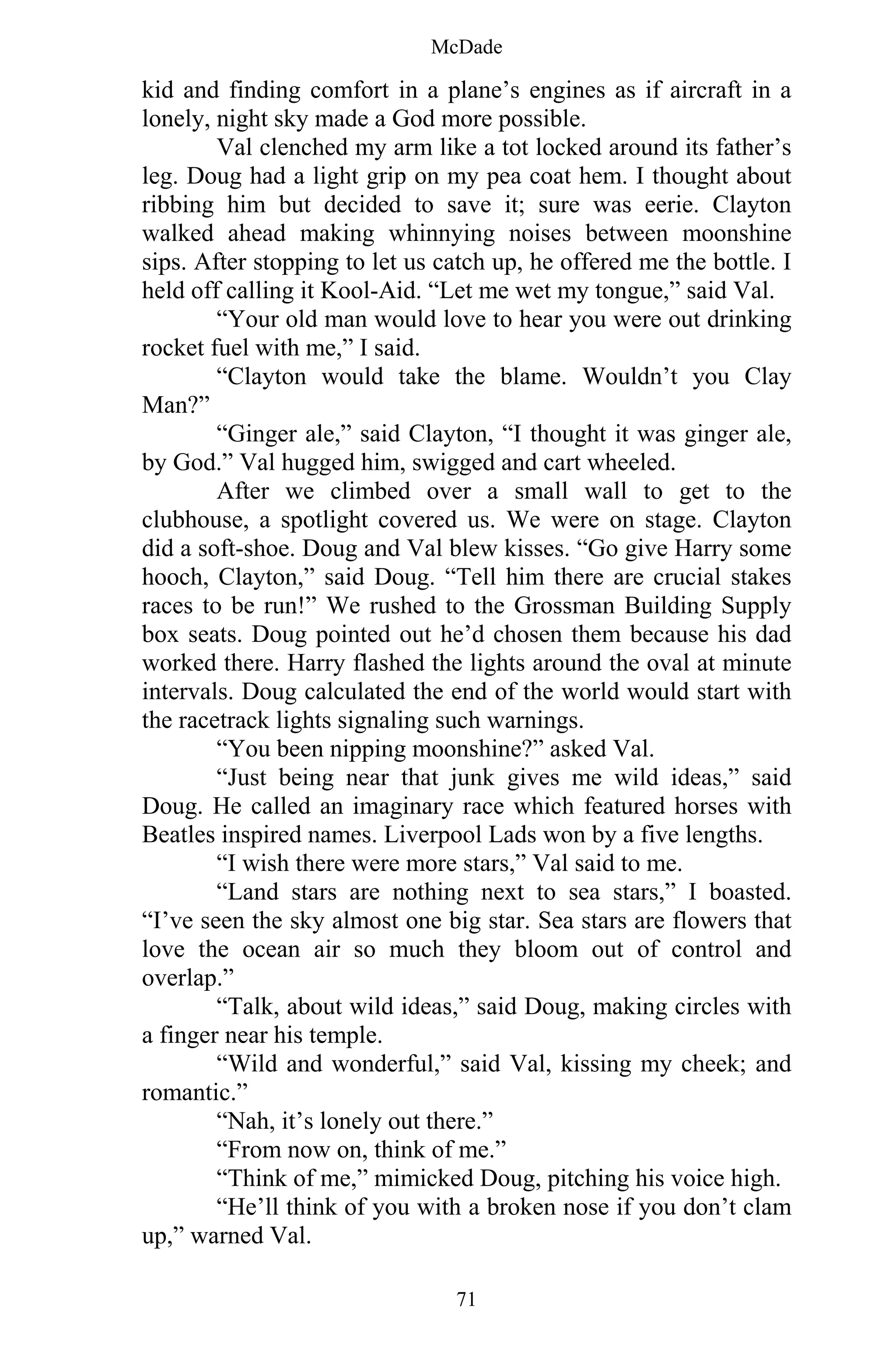 McDade
71
kid and finding comfort in a plane’s engines as if aircraft in a
lonely, night sky made a God more possible.
Val clenched my arm like a tot locked around its father’s
leg. Doug had a light grip on my pea coat hem. I thought about
ribbing him but decided to save it; sure was eerie. Clayton
walked ahead making whinnying noises between moonshine
sips. After stopping to let us catch up, he offered me the bottle. I
held off calling it Kool-Aid. “Let me wet my tongue,” said Val.
“Your old man would love to hear you were out drinking
rocket fuel with me,” I said.
“Clayton would take the blame. Wouldn’t you Clay
Man?”
“Ginger ale,” said Clayton, “I thought it was ginger ale,
by God.” Val hugged him, swigged and cart wheeled.
After we climbed over a small wall to get to the
clubhouse, a spotlight covered us. We were on stage. Clayton
did a soft-shoe. Doug and Val blew kisses. “Go give Harry some
hooch, Clayton,” said Doug. “Tell him there are crucial stakes
races to be run!” We rushed to the Grossman Building Supply
box seats. Doug pointed out he’d chosen them because his dad
worked there. Harry flashed the lights around the oval at minute
intervals. Doug calculated the end of the world would start with
the racetrack lights signaling such warnings.
“You been nipping moonshine?” asked Val.
“Just being near that junk gives me wild ideas,” said
Doug. He called an imaginary race which featured horses with
Beatles inspired names. Liverpool Lads won by a five lengths.
“I wish there were more stars,” Val said to me.
“Land stars are nothing next to sea stars,” I boasted.
“I’ve seen the sky almost one big star. Sea stars are flowers that
love the ocean air so much they bloom out of control and
overlap.”
“Talk, about wild ideas,” said Doug, making circles with
a finger near his temple.
“Wild and wonderful,” said Val, kissing my cheek; and
romantic.”
“Nah, it’s lonely out there.”
“From now on, think of me.”
“Think of me,” mimicked Doug, pitching his voice high.
“He’ll think of you with a broken nose if you don’t clam
up,” warned Val.
 