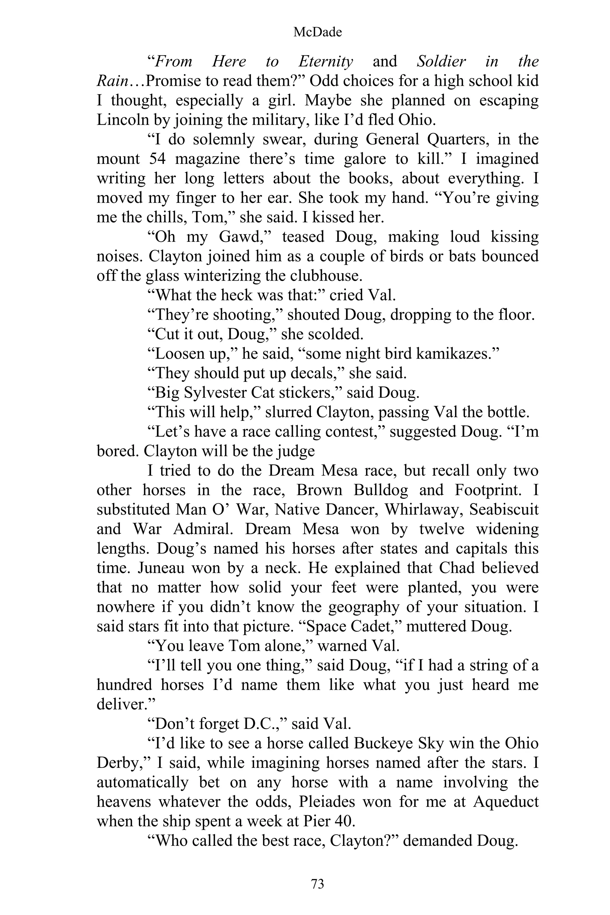 McDade
73
“From Here to Eternity and Soldier in the
Rain…Promise to read them?” Odd choices for a high school kid
I thought, especially a girl. Maybe she planned on escaping
Lincoln by joining the military, like I’d fled Ohio.
“I do solemnly swear, during General Quarters, in the
mount 54 magazine there’s time galore to kill.” I imagined
writing her long letters about the books, about everything. I
moved my finger to her ear. She took my hand. “You’re giving
me the chills, Tom,” she said. I kissed her.
“Oh my Gawd,” teased Doug, making loud kissing
noises. Clayton joined him as a couple of birds or bats bounced
off the glass winterizing the clubhouse.
“What the heck was that:” cried Val.
“They’re shooting,” shouted Doug, dropping to the floor.
“Cut it out, Doug,” she scolded.
“Loosen up,” he said, “some night bird kamikazes.”
“They should put up decals,” she said.
“Big Sylvester Cat stickers,” said Doug.
“This will help,” slurred Clayton, passing Val the bottle.
“Let’s have a race calling contest,” suggested Doug. “I’m
bored. Clayton will be the judge
I tried to do the Dream Mesa race, but recall only two
other horses in the race, Brown Bulldog and Footprint. I
substituted Man O’ War, Native Dancer, Whirlaway, Seabiscuit
and War Admiral. Dream Mesa won by twelve widening
lengths. Doug’s named his horses after states and capitals this
time. Juneau won by a neck. He explained that Chad believed
that no matter how solid your feet were planted, you were
nowhere if you didn’t know the geography of your situation. I
said stars fit into that picture. “Space Cadet,” muttered Doug.
“You leave Tom alone,” warned Val.
“I’ll tell you one thing,” said Doug, “if I had a string of a
hundred horses I’d name them like what you just heard me
deliver.”
“Don’t forget D.C.,” said Val.
“I’d like to see a horse called Buckeye Sky win the Ohio
Derby,” I said, while imagining horses named after the stars. I
automatically bet on any horse with a name involving the
heavens whatever the odds, Pleiades won for me at Aqueduct
when the ship spent a week at Pier 40.
“Who called the best race, Clayton?” demanded Doug.
 