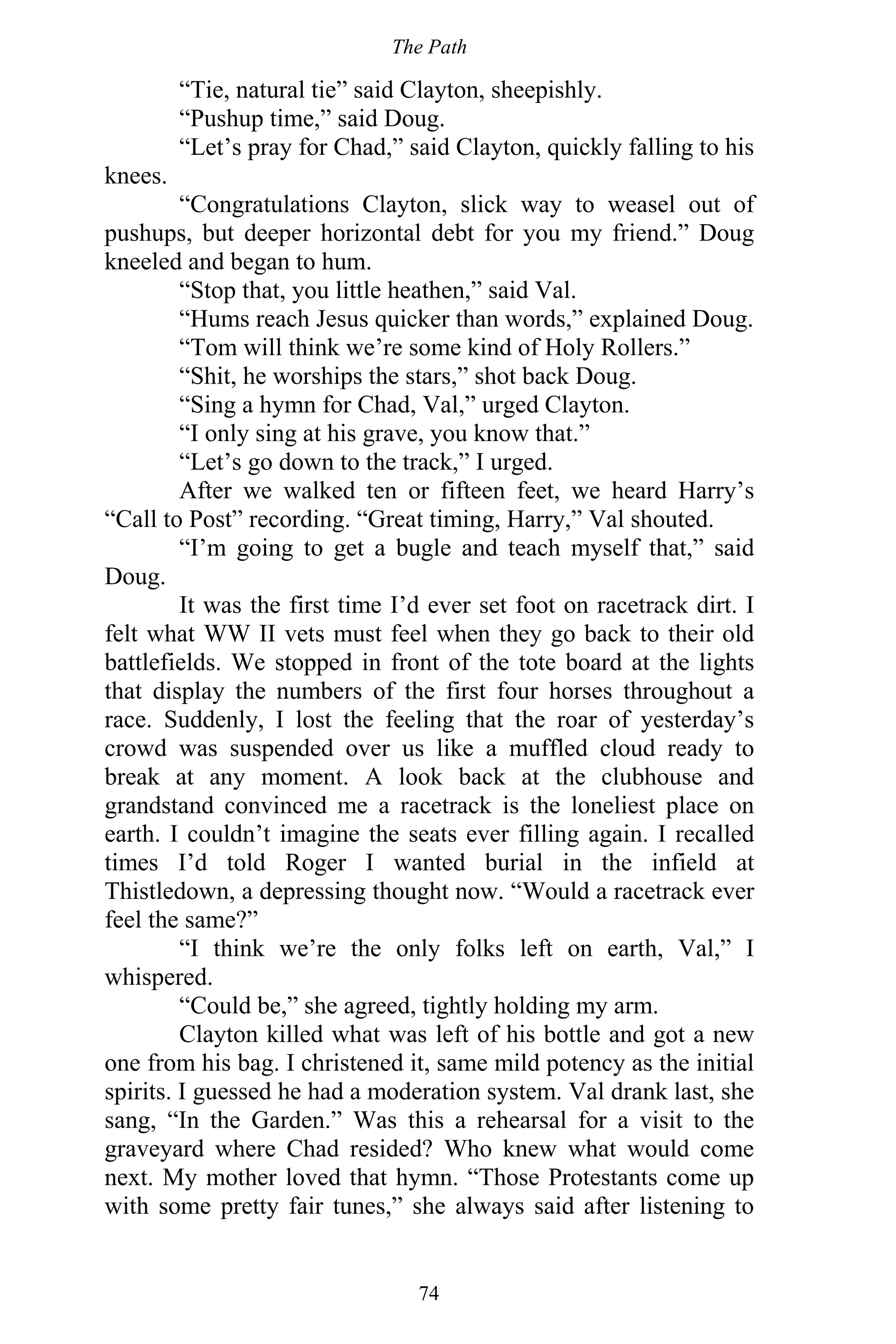 The Path
74
“Tie, natural tie” said Clayton, sheepishly.
“Pushup time,” said Doug.
“Let’s pray for Chad,” said Clayton, quickly falling to his
knees.
“Congratulations Clayton, slick way to weasel out of
pushups, but deeper horizontal debt for you my friend.” Doug
kneeled and began to hum.
“Stop that, you little heathen,” said Val.
“Hums reach Jesus quicker than words,” explained Doug.
“Tom will think we’re some kind of Holy Rollers.”
“Shit, he worships the stars,” shot back Doug.
“Sing a hymn for Chad, Val,” urged Clayton.
“I only sing at his grave, you know that.”
“Let’s go down to the track,” I urged.
After we walked ten or fifteen feet, we heard Harry’s
“Call to Post” recording. “Great timing, Harry,” Val shouted.
“I’m going to get a bugle and teach myself that,” said
Doug.
It was the first time I’d ever set foot on racetrack dirt. I
felt what WW II vets must feel when they go back to their old
battlefields. We stopped in front of the tote board at the lights
that display the numbers of the first four horses throughout a
race. Suddenly, I lost the feeling that the roar of yesterday’s
crowd was suspended over us like a muffled cloud ready to
break at any moment. A look back at the clubhouse and
grandstand convinced me a racetrack is the loneliest place on
earth. I couldn’t imagine the seats ever filling again. I recalled
times I’d told Roger I wanted burial in the infield at
Thistledown, a depressing thought now. “Would a racetrack ever
feel the same?”
“I think we’re the only folks left on earth, Val,” I
whispered.
“Could be,” she agreed, tightly holding my arm.
Clayton killed what was left of his bottle and got a new
one from his bag. I christened it, same mild potency as the initial
spirits. I guessed he had a moderation system. Val drank last, she
sang, “In the Garden.” Was this a rehearsal for a visit to the
graveyard where Chad resided? Who knew what would come
next. My mother loved that hymn. “Those Protestants come up
with some pretty fair tunes,” she always said after listening to
 