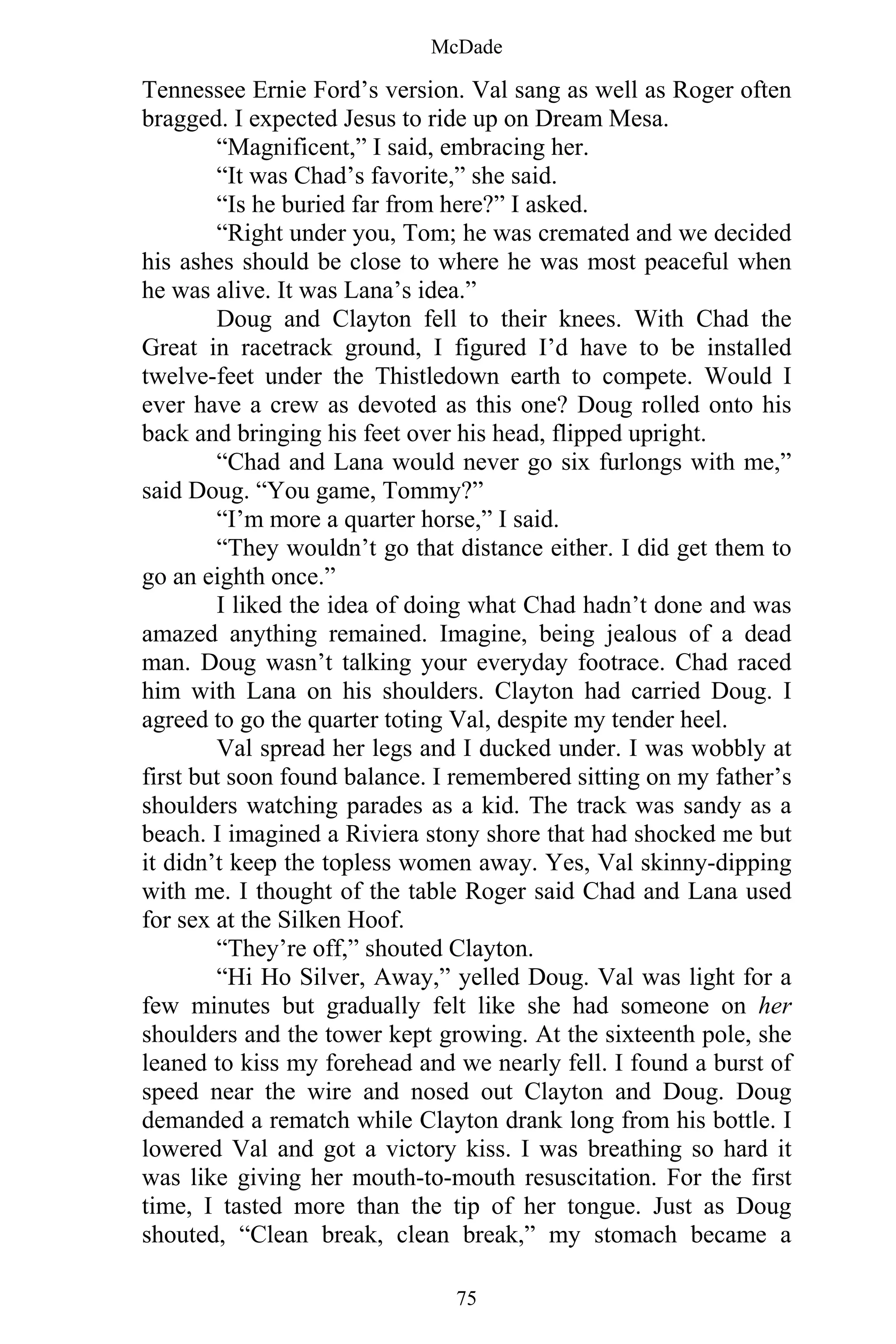 McDade
75
Tennessee Ernie Ford’s version. Val sang as well as Roger often
bragged. I expected Jesus to ride up on Dream Mesa.
“Magnificent,” I said, embracing her.
“It was Chad’s favorite,” she said.
“Is he buried far from here?” I asked.
“Right under you, Tom; he was cremated and we decided
his ashes should be close to where he was most peaceful when
he was alive. It was Lana’s idea.”
Doug and Clayton fell to their knees. With Chad the
Great in racetrack ground, I figured I’d have to be installed
twelve-feet under the Thistledown earth to compete. Would I
ever have a crew as devoted as this one? Doug rolled onto his
back and bringing his feet over his head, flipped upright.
“Chad and Lana would never go six furlongs with me,”
said Doug. “You game, Tommy?”
“I’m more a quarter horse,” I said.
“They wouldn’t go that distance either. I did get them to
go an eighth once.”
I liked the idea of doing what Chad hadn’t done and was
amazed anything remained. Imagine, being jealous of a dead
man. Doug wasn’t talking your everyday footrace. Chad raced
him with Lana on his shoulders. Clayton had carried Doug. I
agreed to go the quarter toting Val, despite my tender heel.
Val spread her legs and I ducked under. I was wobbly at
first but soon found balance. I remembered sitting on my father’s
shoulders watching parades as a kid. The track was sandy as a
beach. I imagined a Riviera stony shore that had shocked me but
it didn’t keep the topless women away. Yes, Val skinny-dipping
with me. I thought of the table Roger said Chad and Lana used
for sex at the Silken Hoof.
“They’re off,” shouted Clayton.
“Hi Ho Silver, Away,” yelled Doug. Val was light for a
few minutes but gradually felt like she had someone on her
shoulders and the tower kept growing. At the sixteenth pole, she
leaned to kiss my forehead and we nearly fell. I found a burst of
speed near the wire and nosed out Clayton and Doug. Doug
demanded a rematch while Clayton drank long from his bottle. I
lowered Val and got a victory kiss. I was breathing so hard it
was like giving her mouth-to-mouth resuscitation. For the first
time, I tasted more than the tip of her tongue. Just as Doug
shouted, “Clean break, clean break,” my stomach became a
 