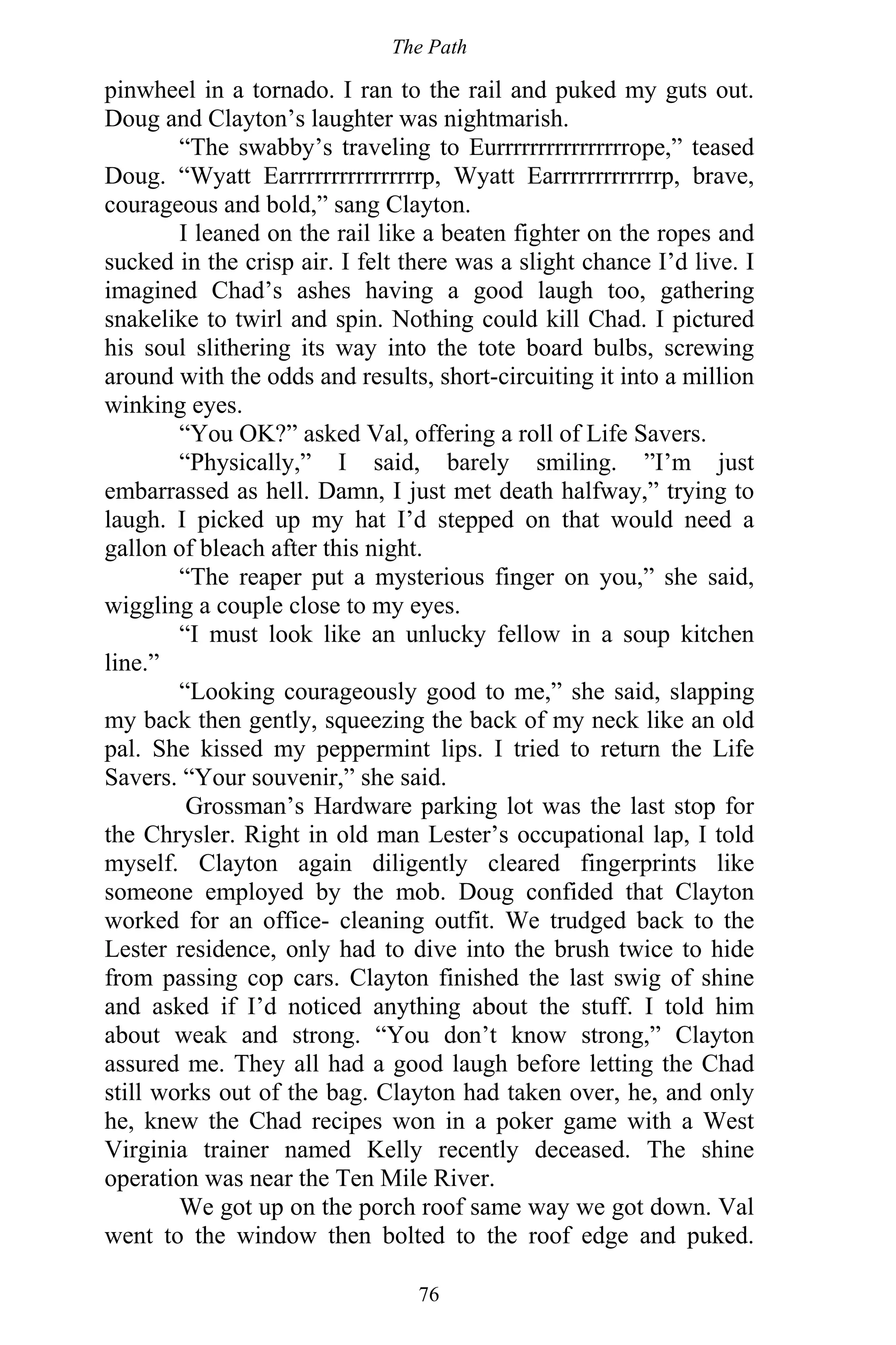 The Path
76
pinwheel in a tornado. I ran to the rail and puked my guts out.
Doug and Clayton’s laughter was nightmarish.
“The swabby’s traveling to Eurrrrrrrrrrrrrrrrope,” teased
Doug. “Wyatt Earrrrrrrrrrrrrrrrp, Wyatt Earrrrrrrrrrrrrp, brave,
courageous and bold,” sang Clayton.
I leaned on the rail like a beaten fighter on the ropes and
sucked in the crisp air. I felt there was a slight chance I’d live. I
imagined Chad’s ashes having a good laugh too, gathering
snakelike to twirl and spin. Nothing could kill Chad. I pictured
his soul slithering its way into the tote board bulbs, screwing
around with the odds and results, short-circuiting it into a million
winking eyes.
“You OK?” asked Val, offering a roll of Life Savers.
“Physically,” I said, barely smiling. ”I’m just
embarrassed as hell. Damn, I just met death halfway,” trying to
laugh. I picked up my hat I’d stepped on that would need a
gallon of bleach after this night.
“The reaper put a mysterious finger on you,” she said,
wiggling a couple close to my eyes.
“I must look like an unlucky fellow in a soup kitchen
line.”
“Looking courageously good to me,” she said, slapping
my back then gently, squeezing the back of my neck like an old
pal. She kissed my peppermint lips. I tried to return the Life
Savers. “Your souvenir,” she said.
Grossman’s Hardware parking lot was the last stop for
the Chrysler. Right in old man Lester’s occupational lap, I told
myself. Clayton again diligently cleared fingerprints like
someone employed by the mob. Doug confided that Clayton
worked for an office- cleaning outfit. We trudged back to the
Lester residence, only had to dive into the brush twice to hide
from passing cop cars. Clayton finished the last swig of shine
and asked if I’d noticed anything about the stuff. I told him
about weak and strong. “You don’t know strong,” Clayton
assured me. They all had a good laugh before letting the Chad
still works out of the bag. Clayton had taken over, he, and only
he, knew the Chad recipes won in a poker game with a West
Virginia trainer named Kelly recently deceased. The shine
operation was near the Ten Mile River.
We got up on the porch roof same way we got down. Val
went to the window then bolted to the roof edge and puked.
 
