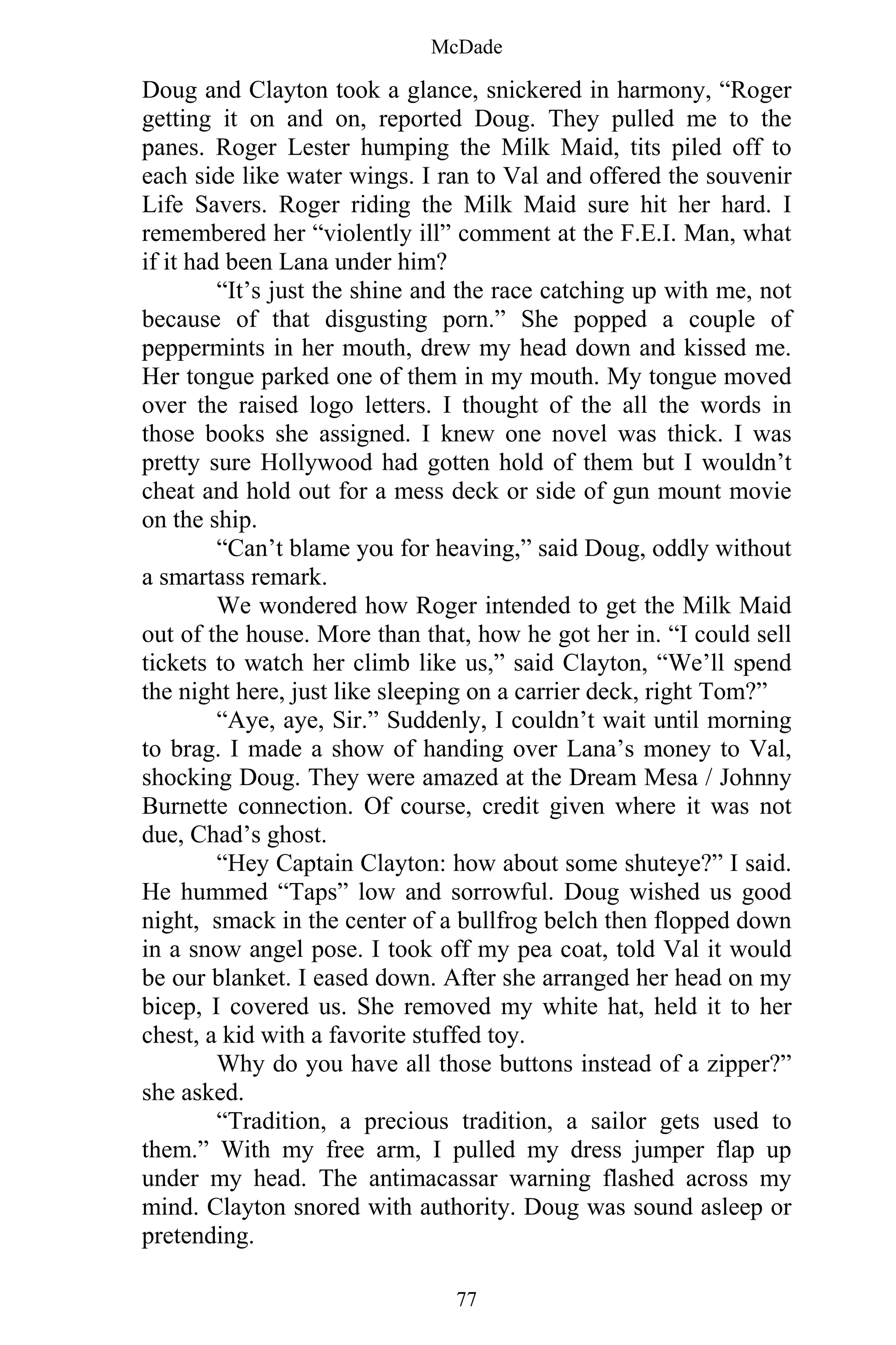 McDade
77
Doug and Clayton took a glance, snickered in harmony, “Roger
getting it on and on, reported Doug. They pulled me to the
panes. Roger Lester humping the Milk Maid, tits piled off to
each side like water wings. I ran to Val and offered the souvenir
Life Savers. Roger riding the Milk Maid sure hit her hard. I
remembered her “violently ill” comment at the F.E.I. Man, what
if it had been Lana under him?
“It’s just the shine and the race catching up with me, not
because of that disgusting porn.” She popped a couple of
peppermints in her mouth, drew my head down and kissed me.
Her tongue parked one of them in my mouth. My tongue moved
over the raised logo letters. I thought of the all the words in
those books she assigned. I knew one novel was thick. I was
pretty sure Hollywood had gotten hold of them but I wouldn’t
cheat and hold out for a mess deck or side of gun mount movie
on the ship.
“Can’t blame you for heaving,” said Doug, oddly without
a smartass remark.
We wondered how Roger intended to get the Milk Maid
out of the house. More than that, how he got her in. “I could sell
tickets to watch her climb like us,” said Clayton, “We’ll spend
the night here, just like sleeping on a carrier deck, right Tom?”
“Aye, aye, Sir.” Suddenly, I couldn’t wait until morning
to brag. I made a show of handing over Lana’s money to Val,
shocking Doug. They were amazed at the Dream Mesa / Johnny
Burnette connection. Of course, credit given where it was not
due, Chad’s ghost.
“Hey Captain Clayton: how about some shuteye?” I said.
He hummed “Taps” low and sorrowful. Doug wished us good
night, smack in the center of a bullfrog belch then flopped down
in a snow angel pose. I took off my pea coat, told Val it would
be our blanket. I eased down. After she arranged her head on my
bicep, I covered us. She removed my white hat, held it to her
chest, a kid with a favorite stuffed toy.
Why do you have all those buttons instead of a zipper?”
she asked.
“Tradition, a precious tradition, a sailor gets used to
them.” With my free arm, I pulled my dress jumper flap up
under my head. The antimacassar warning flashed across my
mind. Clayton snored with authority. Doug was sound asleep or
pretending.
 