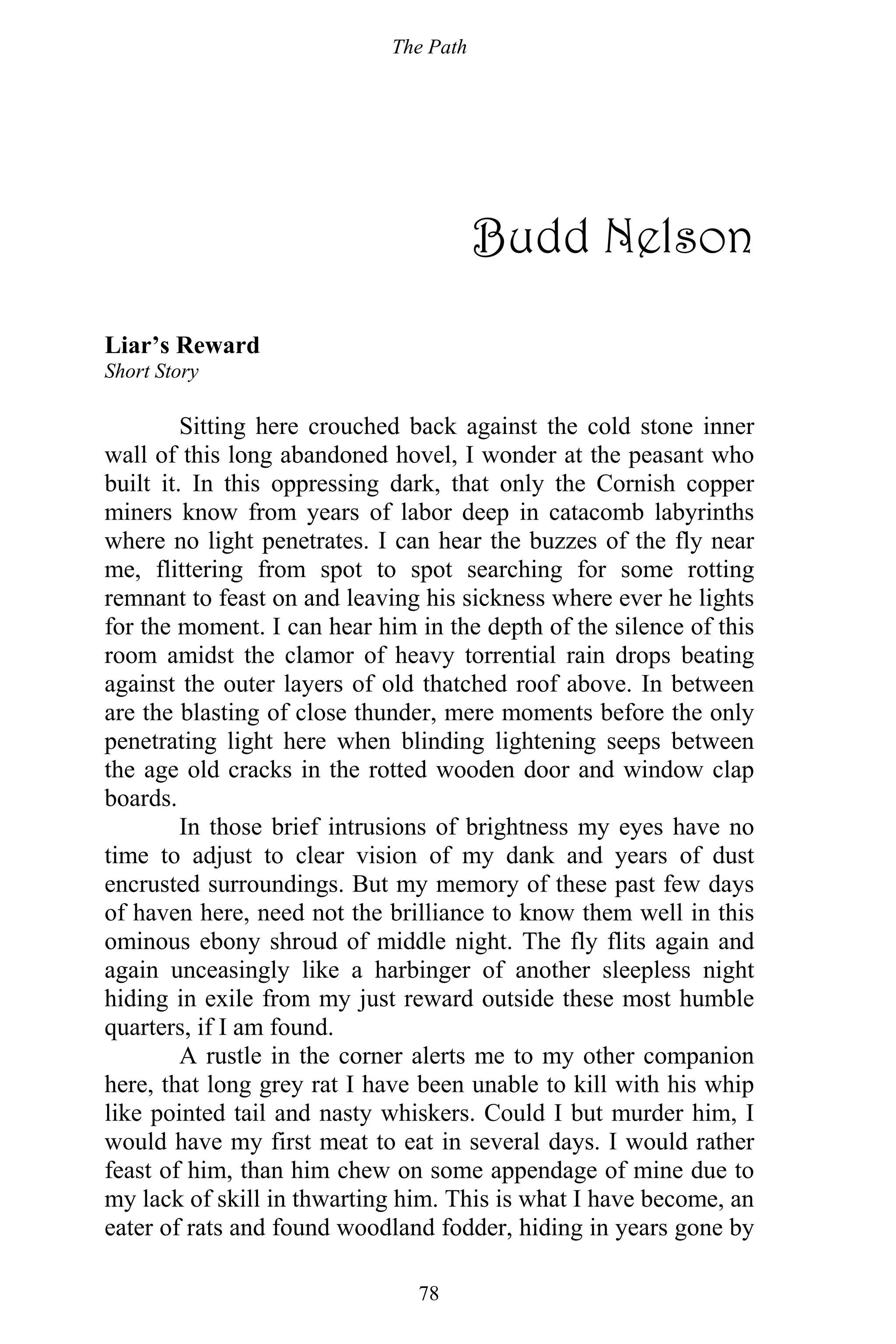 The Path
78
Budd Nelson
Liar’s Reward
Short Story
Sitting here crouched back against the cold stone inner
wall of this long abandoned hovel, I wonder at the peasant who
built it. In this oppressing dark, that only the Cornish copper
miners know from years of labor deep in catacomb labyrinths
where no light penetrates. I can hear the buzzes of the fly near
me, flittering from spot to spot searching for some rotting
remnant to feast on and leaving his sickness where ever he lights
for the moment. I can hear him in the depth of the silence of this
room amidst the clamor of heavy torrential rain drops beating
against the outer layers of old thatched roof above. In between
are the blasting of close thunder, mere moments before the only
penetrating light here when blinding lightening seeps between
the age old cracks in the rotted wooden door and window clap
boards.
In those brief intrusions of brightness my eyes have no
time to adjust to clear vision of my dank and years of dust
encrusted surroundings. But my memory of these past few days
of haven here, need not the brilliance to know them well in this
ominous ebony shroud of middle night. The fly flits again and
again unceasingly like a harbinger of another sleepless night
hiding in exile from my just reward outside these most humble
quarters, if I am found.
A rustle in the corner alerts me to my other companion
here, that long grey rat I have been unable to kill with his whip
like pointed tail and nasty whiskers. Could I but murder him, I
would have my first meat to eat in several days. I would rather
feast of him, than him chew on some appendage of mine due to
my lack of skill in thwarting him. This is what I have become, an
eater of rats and found woodland fodder, hiding in years gone by
 