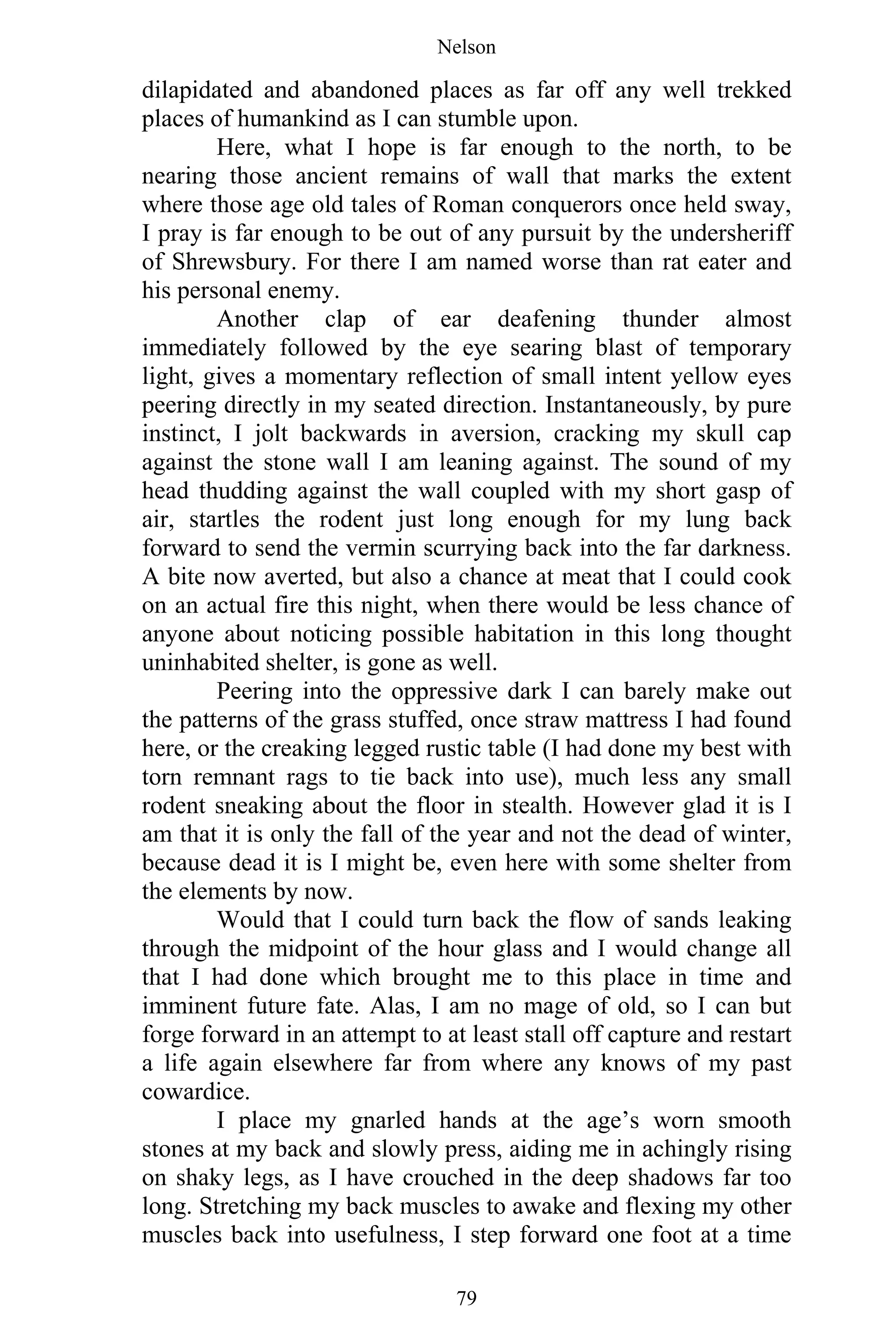 Nelson
79
dilapidated and abandoned places as far off any well trekked
places of humankind as I can stumble upon.
Here, what I hope is far enough to the north, to be
nearing those ancient remains of wall that marks the extent
where those age old tales of Roman conquerors once held sway,
I pray is far enough to be out of any pursuit by the undersheriff
of Shrewsbury. For there I am named worse than rat eater and
his personal enemy.
Another clap of ear deafening thunder almost
immediately followed by the eye searing blast of temporary
light, gives a momentary reflection of small intent yellow eyes
peering directly in my seated direction. Instantaneously, by pure
instinct, I jolt backwards in aversion, cracking my skull cap
against the stone wall I am leaning against. The sound of my
head thudding against the wall coupled with my short gasp of
air, startles the rodent just long enough for my lung back
forward to send the vermin scurrying back into the far darkness.
A bite now averted, but also a chance at meat that I could cook
on an actual fire this night, when there would be less chance of
anyone about noticing possible habitation in this long thought
uninhabited shelter, is gone as well.
Peering into the oppressive dark I can barely make out
the patterns of the grass stuffed, once straw mattress I had found
here, or the creaking legged rustic table (I had done my best with
torn remnant rags to tie back into use), much less any small
rodent sneaking about the floor in stealth. However glad it is I
am that it is only the fall of the year and not the dead of winter,
because dead it is I might be, even here with some shelter from
the elements by now.
Would that I could turn back the flow of sands leaking
through the midpoint of the hour glass and I would change all
that I had done which brought me to this place in time and
imminent future fate. Alas, I am no mage of old, so I can but
forge forward in an attempt to at least stall off capture and restart
a life again elsewhere far from where any knows of my past
cowardice.
I place my gnarled hands at the age’s worn smooth
stones at my back and slowly press, aiding me in achingly rising
on shaky legs, as I have crouched in the deep shadows far too
long. Stretching my back muscles to awake and flexing my other
muscles back into usefulness, I step forward one foot at a time
 