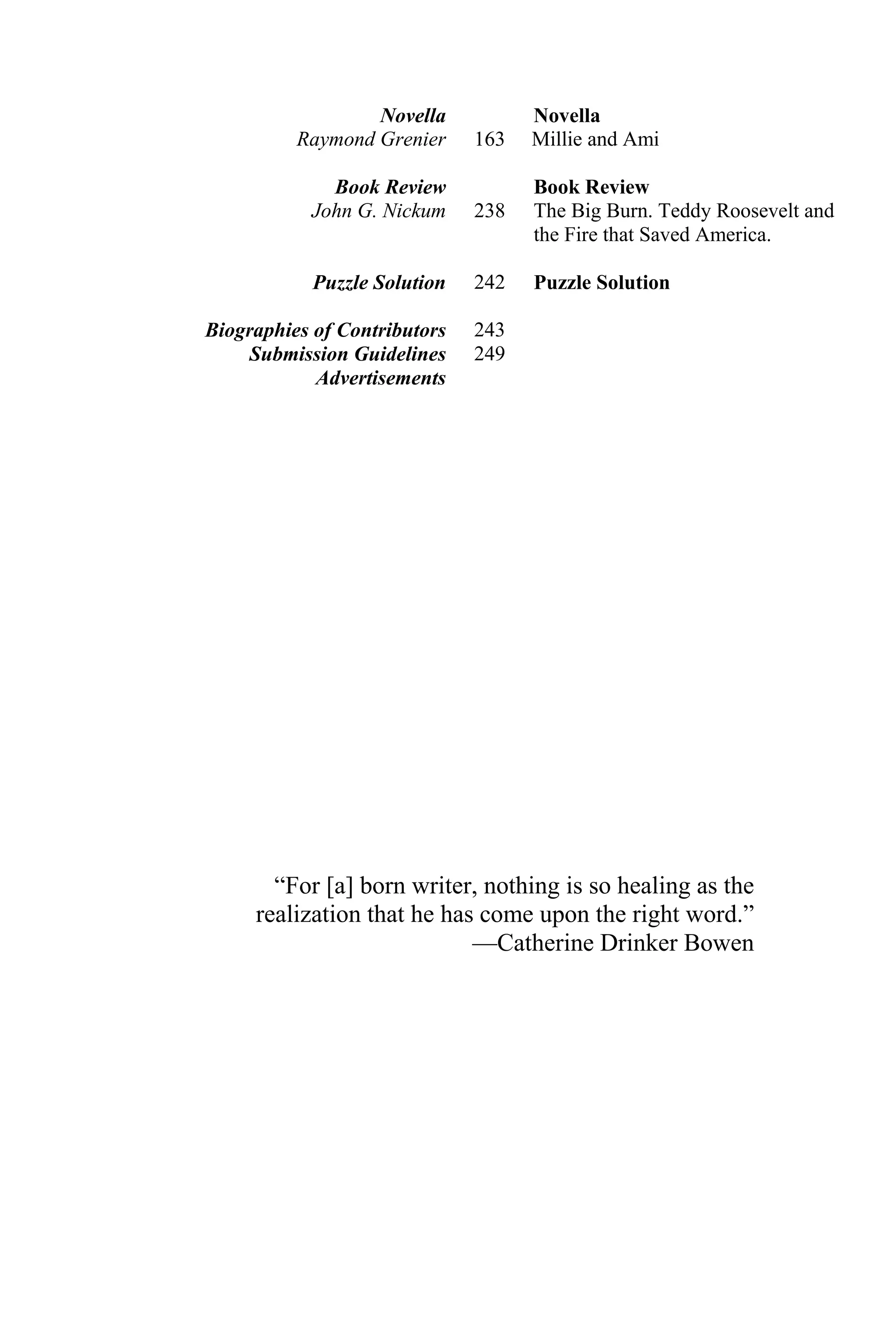 “For [a] born writer, nothing is so healing as the
realization that he has come upon the right word.”
—Catherine Drinker Bowen
Novella
Raymond Grenier
Book Review
John G. Nickum
Puzzle Solution
163
238
242
Novella
Millie and Ami
Book Review
The Big Burn. Teddy Roosevelt and
the Fire that Saved America.
Puzzle Solution
Biographies of Contributors 243
Submission Guidelines 249
Advertisements
 