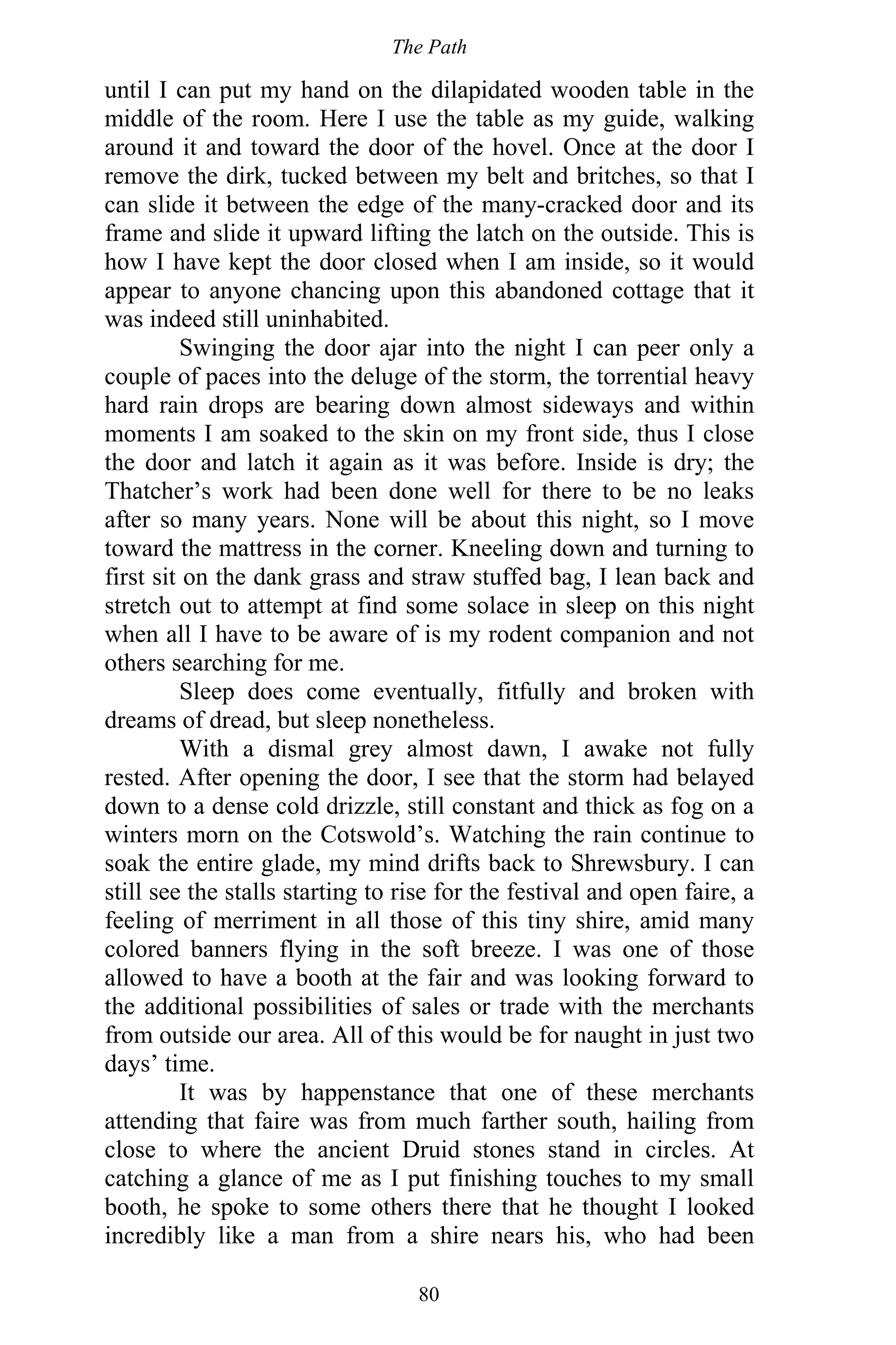 The Path
80
until I can put my hand on the dilapidated wooden table in the
middle of the room. Here I use the table as my guide, walking
around it and toward the door of the hovel. Once at the door I
remove the dirk, tucked between my belt and britches, so that I
can slide it between the edge of the many-cracked door and its
frame and slide it upward lifting the latch on the outside. This is
how I have kept the door closed when I am inside, so it would
appear to anyone chancing upon this abandoned cottage that it
was indeed still uninhabited.
Swinging the door ajar into the night I can peer only a
couple of paces into the deluge of the storm, the torrential heavy
hard rain drops are bearing down almost sideways and within
moments I am soaked to the skin on my front side, thus I close
the door and latch it again as it was before. Inside is dry; the
Thatcher’s work had been done well for there to be no leaks
after so many years. None will be about this night, so I move
toward the mattress in the corner. Kneeling down and turning to
first sit on the dank grass and straw stuffed bag, I lean back and
stretch out to attempt at find some solace in sleep on this night
when all I have to be aware of is my rodent companion and not
others searching for me.
Sleep does come eventually, fitfully and broken with
dreams of dread, but sleep nonetheless.
With a dismal grey almost dawn, I awake not fully
rested. After opening the door, I see that the storm had belayed
down to a dense cold drizzle, still constant and thick as fog on a
winters morn on the Cotswold’s. Watching the rain continue to
soak the entire glade, my mind drifts back to Shrewsbury. I can
still see the stalls starting to rise for the festival and open faire, a
feeling of merriment in all those of this tiny shire, amid many
colored banners flying in the soft breeze. I was one of those
allowed to have a booth at the fair and was looking forward to
the additional possibilities of sales or trade with the merchants
from outside our area. All of this would be for naught in just two
days’ time.
It was by happenstance that one of these merchants
attending that faire was from much farther south, hailing from
close to where the ancient Druid stones stand in circles. At
catching a glance of me as I put finishing touches to my small
booth, he spoke to some others there that he thought I looked
incredibly like a man from a shire nears his, who had been
 