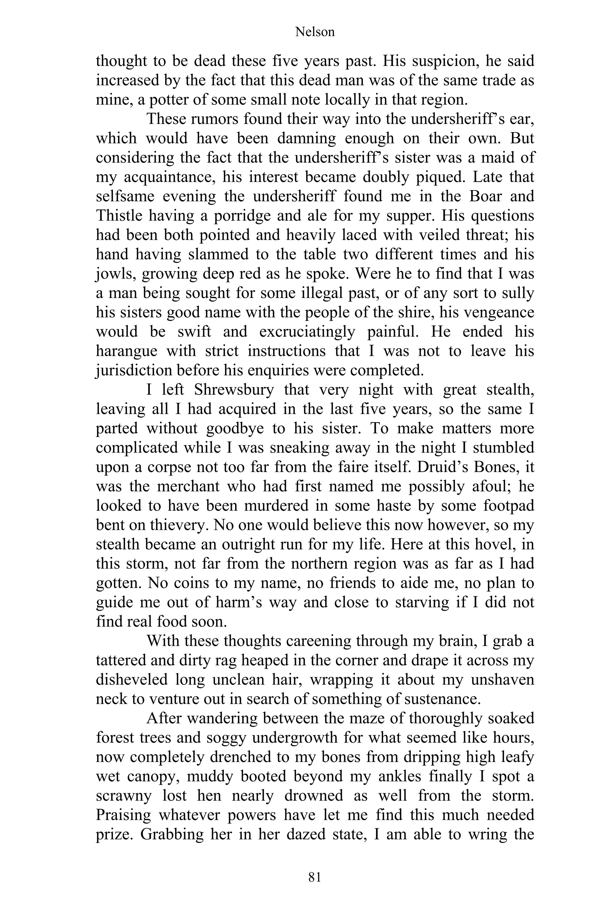 Nelson
81
thought to be dead these five years past. His suspicion, he said
increased by the fact that this dead man was of the same trade as
mine, a potter of some small note locally in that region.
These rumors found their way into the undersheriff’s ear,
which would have been damning enough on their own. But
considering the fact that the undersheriff’s sister was a maid of
my acquaintance, his interest became doubly piqued. Late that
selfsame evening the undersheriff found me in the Boar and
Thistle having a porridge and ale for my supper. His questions
had been both pointed and heavily laced with veiled threat; his
hand having slammed to the table two different times and his
jowls, growing deep red as he spoke. Were he to find that I was
a man being sought for some illegal past, or of any sort to sully
his sisters good name with the people of the shire, his vengeance
would be swift and excruciatingly painful. He ended his
harangue with strict instructions that I was not to leave his
jurisdiction before his enquiries were completed.
I left Shrewsbury that very night with great stealth,
leaving all I had acquired in the last five years, so the same I
parted without goodbye to his sister. To make matters more
complicated while I was sneaking away in the night I stumbled
upon a corpse not too far from the faire itself. Druid’s Bones, it
was the merchant who had first named me possibly afoul; he
looked to have been murdered in some haste by some footpad
bent on thievery. No one would believe this now however, so my
stealth became an outright run for my life. Here at this hovel, in
this storm, not far from the northern region was as far as I had
gotten. No coins to my name, no friends to aide me, no plan to
guide me out of harm’s way and close to starving if I did not
find real food soon.
With these thoughts careening through my brain, I grab a
tattered and dirty rag heaped in the corner and drape it across my
disheveled long unclean hair, wrapping it about my unshaven
neck to venture out in search of something of sustenance.
After wandering between the maze of thoroughly soaked
forest trees and soggy undergrowth for what seemed like hours,
now completely drenched to my bones from dripping high leafy
wet canopy, muddy booted beyond my ankles finally I spot a
scrawny lost hen nearly drowned as well from the storm.
Praising whatever powers have let me find this much needed
prize. Grabbing her in her dazed state, I am able to wring the
 