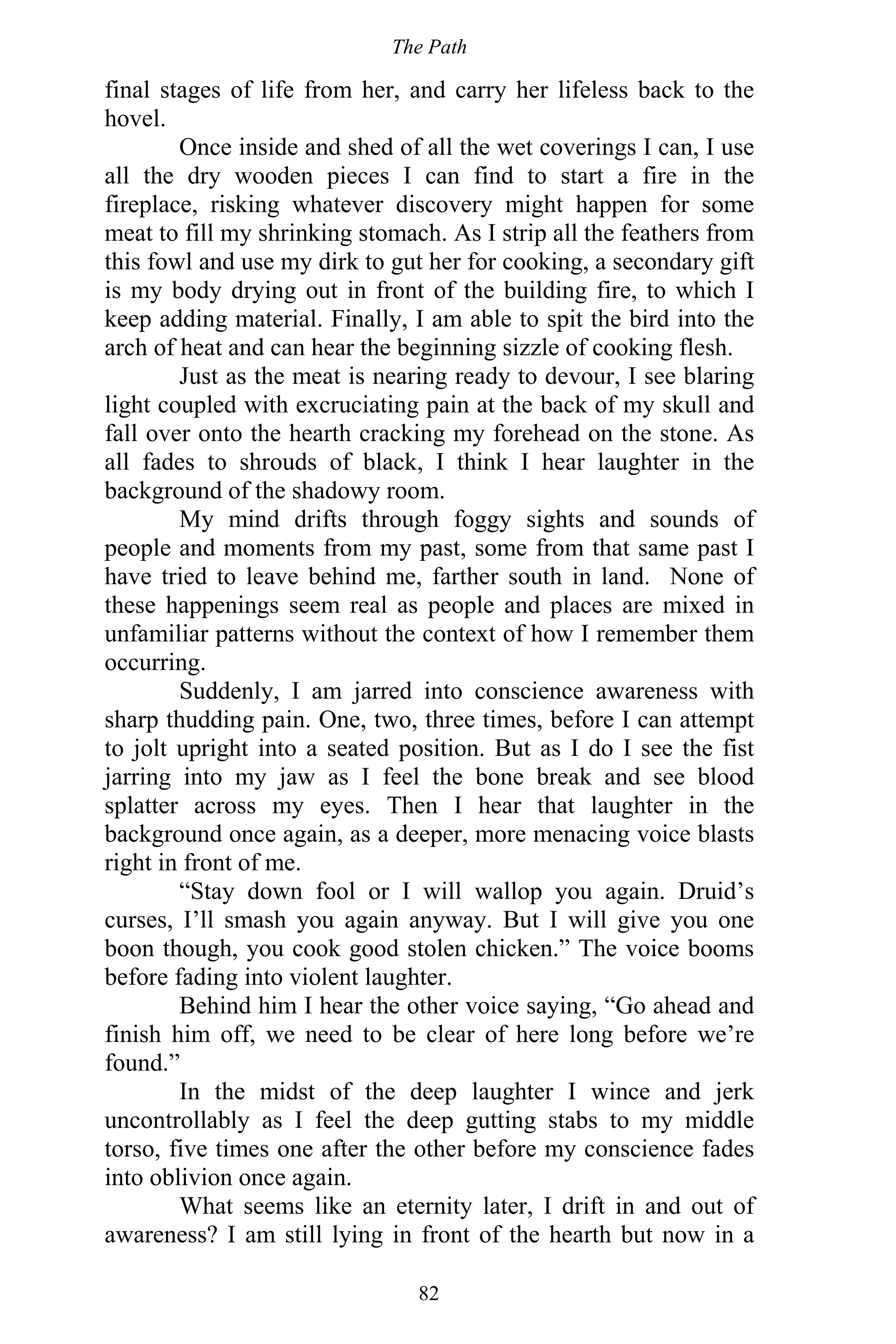 The Path
82
final stages of life from her, and carry her lifeless back to the
hovel.
Once inside and shed of all the wet coverings I can, I use
all the dry wooden pieces I can find to start a fire in the
fireplace, risking whatever discovery might happen for some
meat to fill my shrinking stomach. As I strip all the feathers from
this fowl and use my dirk to gut her for cooking, a secondary gift
is my body drying out in front of the building fire, to which I
keep adding material. Finally, I am able to spit the bird into the
arch of heat and can hear the beginning sizzle of cooking flesh.
Just as the meat is nearing ready to devour, I see blaring
light coupled with excruciating pain at the back of my skull and
fall over onto the hearth cracking my forehead on the stone. As
all fades to shrouds of black, I think I hear laughter in the
background of the shadowy room.
My mind drifts through foggy sights and sounds of
people and moments from my past, some from that same past I
have tried to leave behind me, farther south in land. None of
these happenings seem real as people and places are mixed in
unfamiliar patterns without the context of how I remember them
occurring.
Suddenly, I am jarred into conscience awareness with
sharp thudding pain. One, two, three times, before I can attempt
to jolt upright into a seated position. But as I do I see the fist
jarring into my jaw as I feel the bone break and see blood
splatter across my eyes. Then I hear that laughter in the
background once again, as a deeper, more menacing voice blasts
right in front of me.
“Stay down fool or I will wallop you again. Druid’s
curses, I’ll smash you again anyway. But I will give you one
boon though, you cook good stolen chicken.” The voice booms
before fading into violent laughter.
Behind him I hear the other voice saying, “Go ahead and
finish him off, we need to be clear of here long before we’re
found.”
In the midst of the deep laughter I wince and jerk
uncontrollably as I feel the deep gutting stabs to my middle
torso, five times one after the other before my conscience fades
into oblivion once again.
What seems like an eternity later, I drift in and out of
awareness? I am still lying in front of the hearth but now in a
 