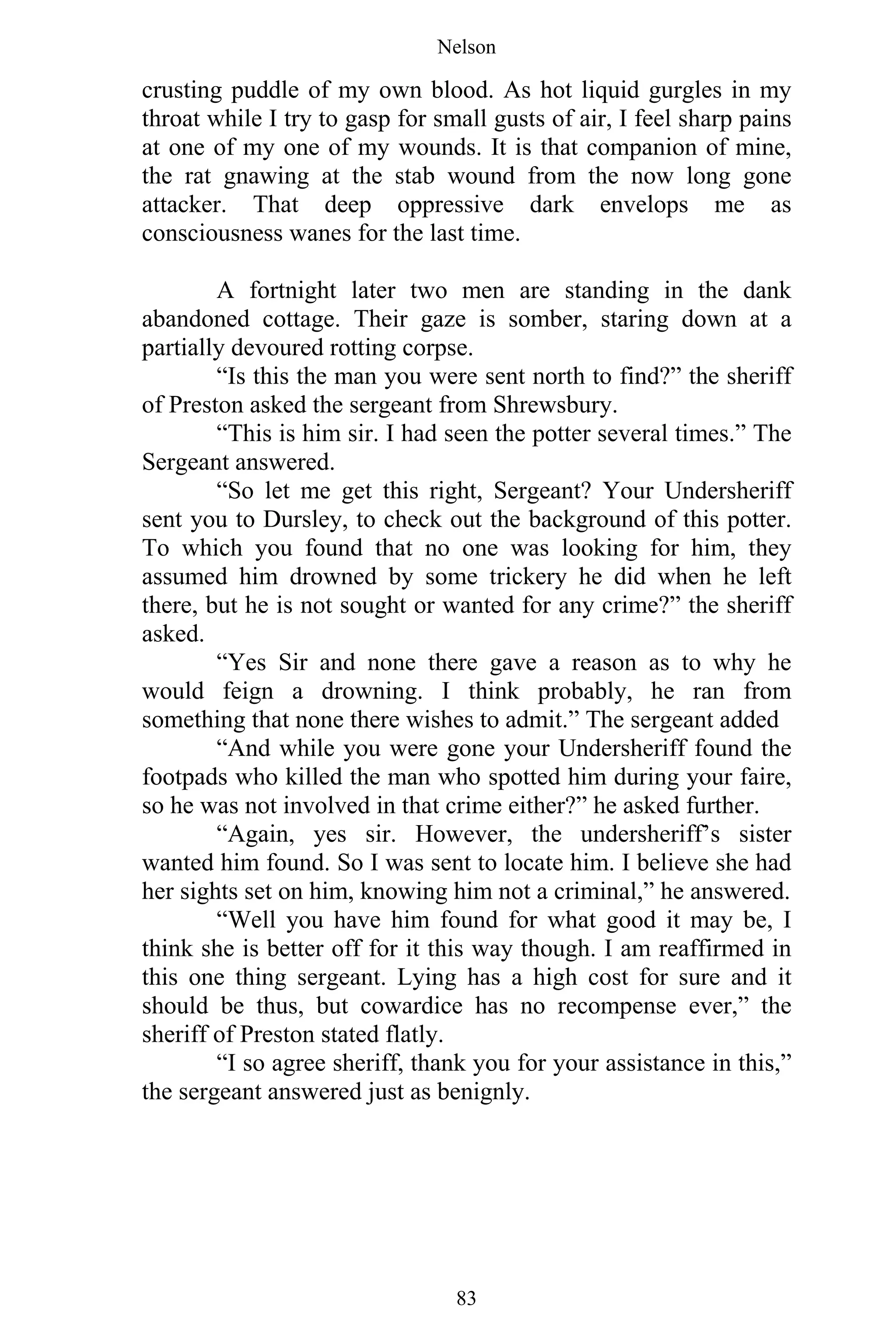 Nelson
83
crusting puddle of my own blood. As hot liquid gurgles in my
throat while I try to gasp for small gusts of air, I feel sharp pains
at one of my one of my wounds. It is that companion of mine,
the rat gnawing at the stab wound from the now long gone
attacker. That deep oppressive dark envelops me as
consciousness wanes for the last time.
A fortnight later two men are standing in the dank
abandoned cottage. Their gaze is somber, staring down at a
partially devoured rotting corpse.
“Is this the man you were sent north to find?” the sheriff
of Preston asked the sergeant from Shrewsbury.
“This is him sir. I had seen the potter several times.” The
Sergeant answered.
“So let me get this right, Sergeant? Your Undersheriff
sent you to Dursley, to check out the background of this potter.
To which you found that no one was looking for him, they
assumed him drowned by some trickery he did when he left
there, but he is not sought or wanted for any crime?” the sheriff
asked.
“Yes Sir and none there gave a reason as to why he
would feign a drowning. I think probably, he ran from
something that none there wishes to admit.” The sergeant added
“And while you were gone your Undersheriff found the
footpads who killed the man who spotted him during your faire,
so he was not involved in that crime either?” he asked further.
“Again, yes sir. However, the undersheriff’s sister
wanted him found. So I was sent to locate him. I believe she had
her sights set on him, knowing him not a criminal,” he answered.
“Well you have him found for what good it may be, I
think she is better off for it this way though. I am reaffirmed in
this one thing sergeant. Lying has a high cost for sure and it
should be thus, but cowardice has no recompense ever,” the
sheriff of Preston stated flatly.
“I so agree sheriff, thank you for your assistance in this,”
the sergeant answered just as benignly.
 