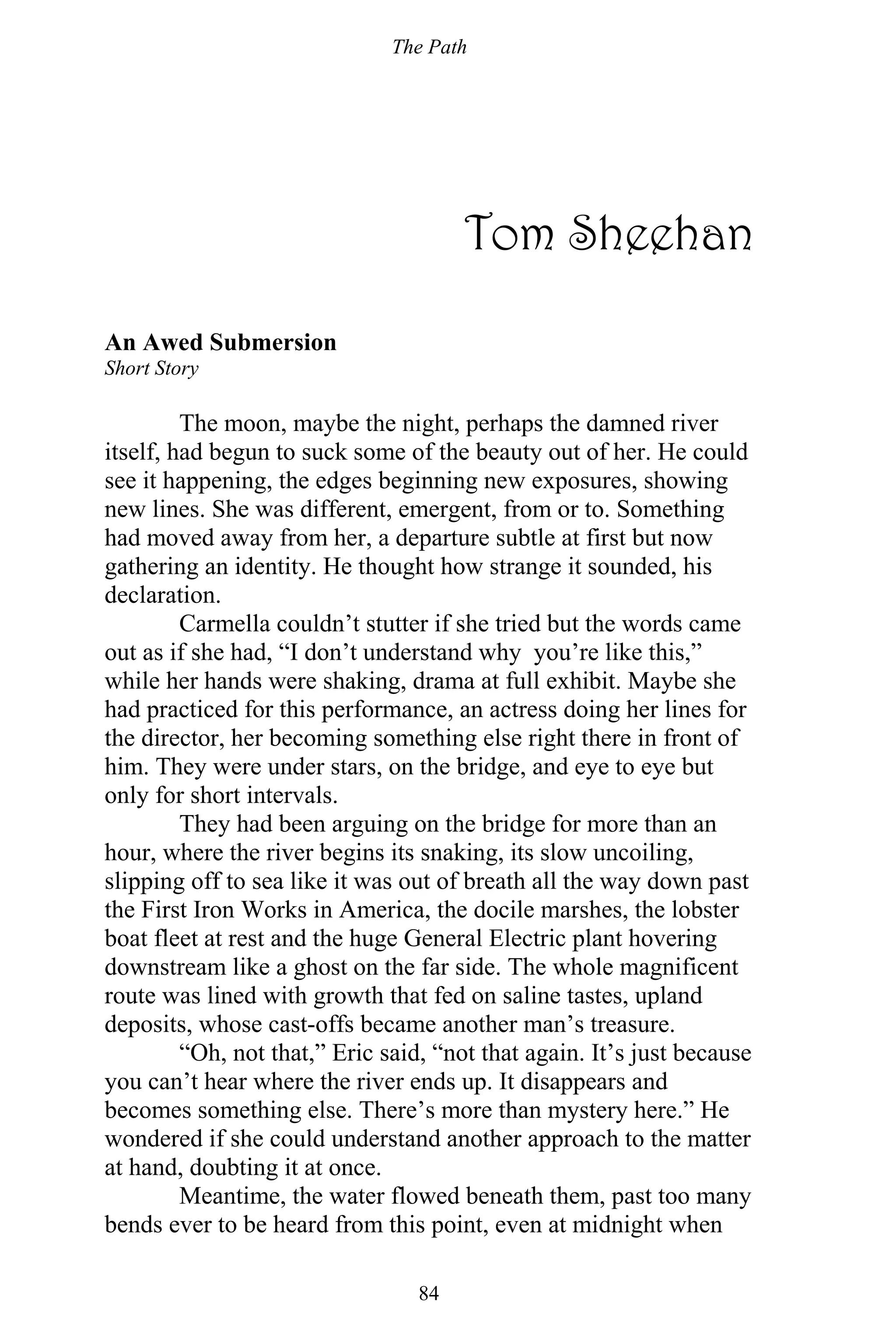 The Path
84
Tom Sheehan
An Awed Submersion
Short Story
The moon, maybe the night, perhaps the damned river
itself, had begun to suck some of the beauty out of her. He could
see it happening, the edges beginning new exposures, showing
new lines. She was different, emergent, from or to. Something
had moved away from her, a departure subtle at first but now
gathering an identity. He thought how strange it sounded, his
declaration.
Carmella couldn’t stutter if she tried but the words came
out as if she had, “I don’t understand why you’re like this,”
while her hands were shaking, drama at full exhibit. Maybe she
had practiced for this performance, an actress doing her lines for
the director, her becoming something else right there in front of
him. They were under stars, on the bridge, and eye to eye but
only for short intervals.
They had been arguing on the bridge for more than an
hour, where the river begins its snaking, its slow uncoiling,
slipping off to sea like it was out of breath all the way down past
the First Iron Works in America, the docile marshes, the lobster
boat fleet at rest and the huge General Electric plant hovering
downstream like a ghost on the far side. The whole magnificent
route was lined with growth that fed on saline tastes, upland
deposits, whose cast-offs became another man’s treasure.
“Oh, not that,” Eric said, “not that again. It’s just because
you can’t hear where the river ends up. It disappears and
becomes something else. There’s more than mystery here.” He
wondered if she could understand another approach to the matter
at hand, doubting it at once.
Meantime, the water flowed beneath them, past too many
bends ever to be heard from this point, even at midnight when
 