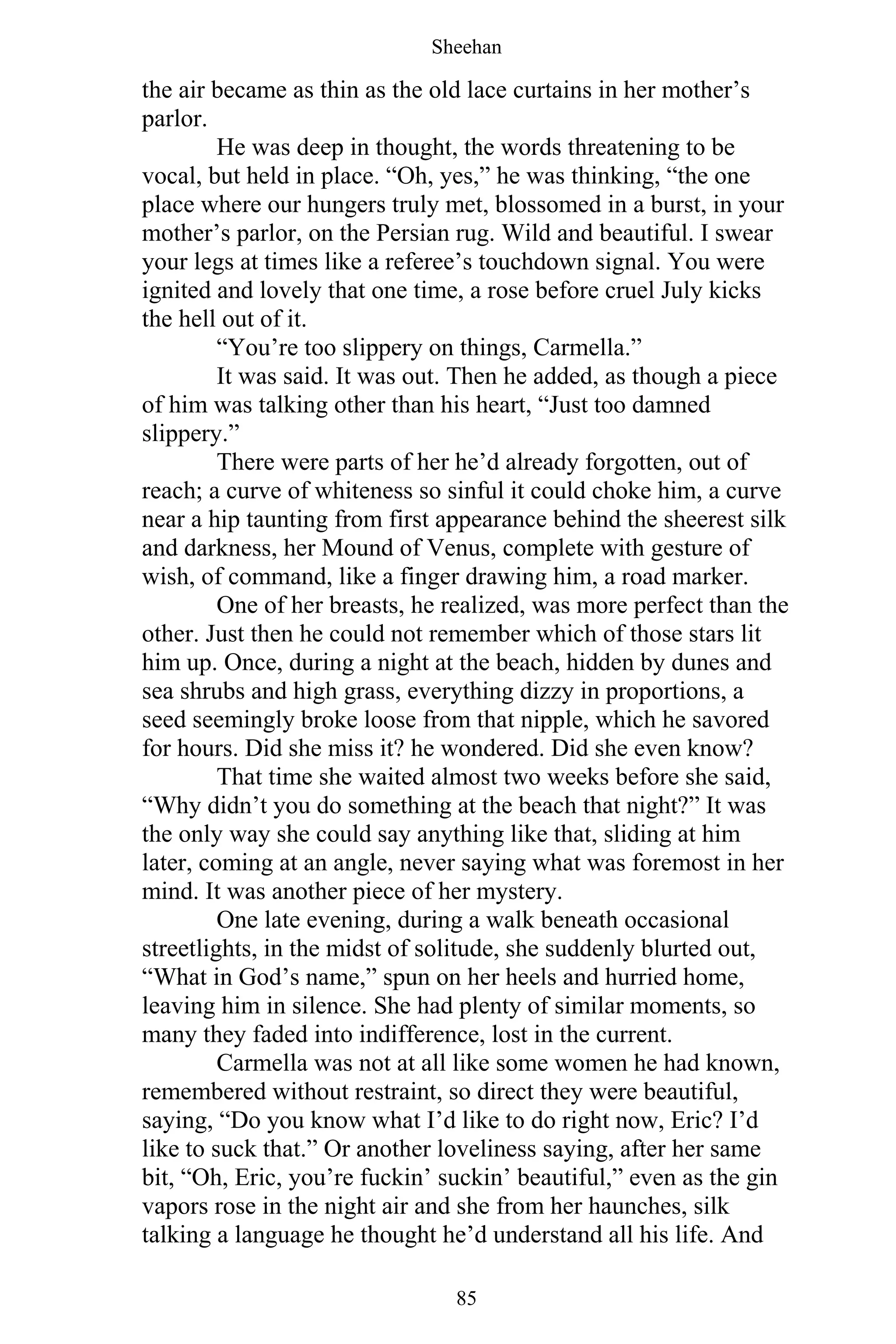 Sheehan
85
the air became as thin as the old lace curtains in her mother’s
parlor.
He was deep in thought, the words threatening to be
vocal, but held in place. “Oh, yes,” he was thinking, “the one
place where our hungers truly met, blossomed in a burst, in your
mother’s parlor, on the Persian rug. Wild and beautiful. I swear
your legs at times like a referee’s touchdown signal. You were
ignited and lovely that one time, a rose before cruel July kicks
the hell out of it.
“You’re too slippery on things, Carmella.”
It was said. It was out. Then he added, as though a piece
of him was talking other than his heart, “Just too damned
slippery.”
There were parts of her he’d already forgotten, out of
reach; a curve of whiteness so sinful it could choke him, a curve
near a hip taunting from first appearance behind the sheerest silk
and darkness, her Mound of Venus, complete with gesture of
wish, of command, like a finger drawing him, a road marker.
One of her breasts, he realized, was more perfect than the
other. Just then he could not remember which of those stars lit
him up. Once, during a night at the beach, hidden by dunes and
sea shrubs and high grass, everything dizzy in proportions, a
seed seemingly broke loose from that nipple, which he savored
for hours. Did she miss it? he wondered. Did she even know?
That time she waited almost two weeks before she said,
“Why didn’t you do something at the beach that night?” It was
the only way she could say anything like that, sliding at him
later, coming at an angle, never saying what was foremost in her
mind. It was another piece of her mystery.
One late evening, during a walk beneath occasional
streetlights, in the midst of solitude, she suddenly blurted out,
“What in God’s name,” spun on her heels and hurried home,
leaving him in silence. She had plenty of similar moments, so
many they faded into indifference, lost in the current.
Carmella was not at all like some women he had known,
remembered without restraint, so direct they were beautiful,
saying, “Do you know what I’d like to do right now, Eric? I’d
like to suck that.” Or another loveliness saying, after her same
bit, “Oh, Eric, you’re fuckin’ suckin’ beautiful,” even as the gin
vapors rose in the night air and she from her haunches, silk
talking a language he thought he’d understand all his life. And
 