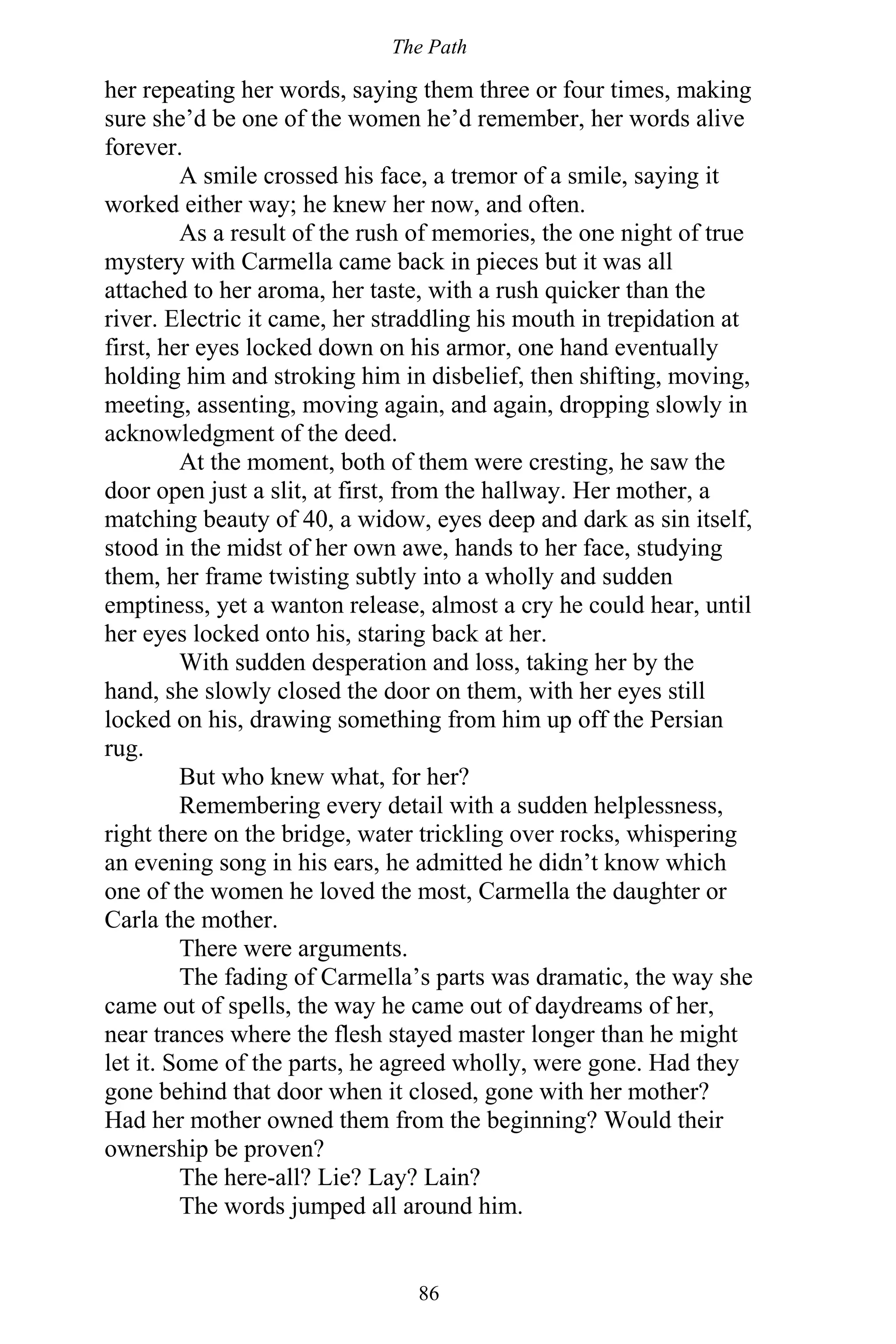 The Path
86
her repeating her words, saying them three or four times, making
sure she’d be one of the women he’d remember, her words alive
forever.
A smile crossed his face, a tremor of a smile, saying it
worked either way; he knew her now, and often.
As a result of the rush of memories, the one night of true
mystery with Carmella came back in pieces but it was all
attached to her aroma, her taste, with a rush quicker than the
river. Electric it came, her straddling his mouth in trepidation at
first, her eyes locked down on his armor, one hand eventually
holding him and stroking him in disbelief, then shifting, moving,
meeting, assenting, moving again, and again, dropping slowly in
acknowledgment of the deed.
At the moment, both of them were cresting, he saw the
door open just a slit, at first, from the hallway. Her mother, a
matching beauty of 40, a widow, eyes deep and dark as sin itself,
stood in the midst of her own awe, hands to her face, studying
them, her frame twisting subtly into a wholly and sudden
emptiness, yet a wanton release, almost a cry he could hear, until
her eyes locked onto his, staring back at her.
With sudden desperation and loss, taking her by the
hand, she slowly closed the door on them, with her eyes still
locked on his, drawing something from him up off the Persian
rug.
But who knew what, for her?
Remembering every detail with a sudden helplessness,
right there on the bridge, water trickling over rocks, whispering
an evening song in his ears, he admitted he didn’t know which
one of the women he loved the most, Carmella the daughter or
Carla the mother.
There were arguments.
The fading of Carmella’s parts was dramatic, the way she
came out of spells, the way he came out of daydreams of her,
near trances where the flesh stayed master longer than he might
let it. Some of the parts, he agreed wholly, were gone. Had they
gone behind that door when it closed, gone with her mother?
Had her mother owned them from the beginning? Would their
ownership be proven?
The here-all? Lie? Lay? Lain?
The words jumped all around him.
 