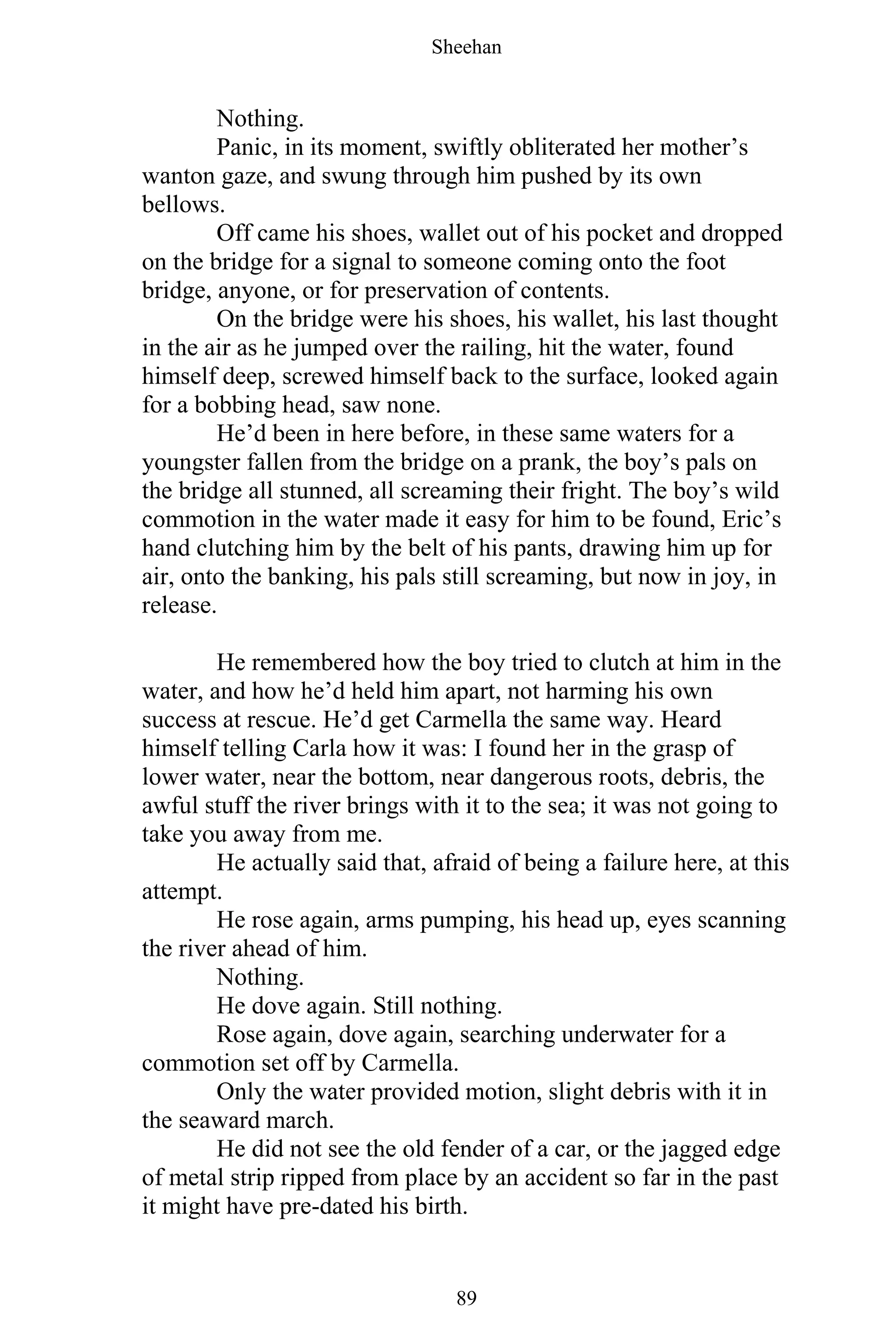 Sheehan
89
Nothing.
Panic, in its moment, swiftly obliterated her mother’s
wanton gaze, and swung through him pushed by its own
bellows.
Off came his shoes, wallet out of his pocket and dropped
on the bridge for a signal to someone coming onto the foot
bridge, anyone, or for preservation of contents.
On the bridge were his shoes, his wallet, his last thought
in the air as he jumped over the railing, hit the water, found
himself deep, screwed himself back to the surface, looked again
for a bobbing head, saw none.
He’d been in here before, in these same waters for a
youngster fallen from the bridge on a prank, the boy’s pals on
the bridge all stunned, all screaming their fright. The boy’s wild
commotion in the water made it easy for him to be found, Eric’s
hand clutching him by the belt of his pants, drawing him up for
air, onto the banking, his pals still screaming, but now in joy, in
release.
He remembered how the boy tried to clutch at him in the
water, and how he’d held him apart, not harming his own
success at rescue. He’d get Carmella the same way. Heard
himself telling Carla how it was: I found her in the grasp of
lower water, near the bottom, near dangerous roots, debris, the
awful stuff the river brings with it to the sea; it was not going to
take you away from me.
He actually said that, afraid of being a failure here, at this
attempt.
He rose again, arms pumping, his head up, eyes scanning
the river ahead of him.
Nothing.
He dove again. Still nothing.
Rose again, dove again, searching underwater for a
commotion set off by Carmella.
Only the water provided motion, slight debris with it in
the seaward march.
He did not see the old fender of a car, or the jagged edge
of metal strip ripped from place by an accident so far in the past
it might have pre-dated his birth.
 