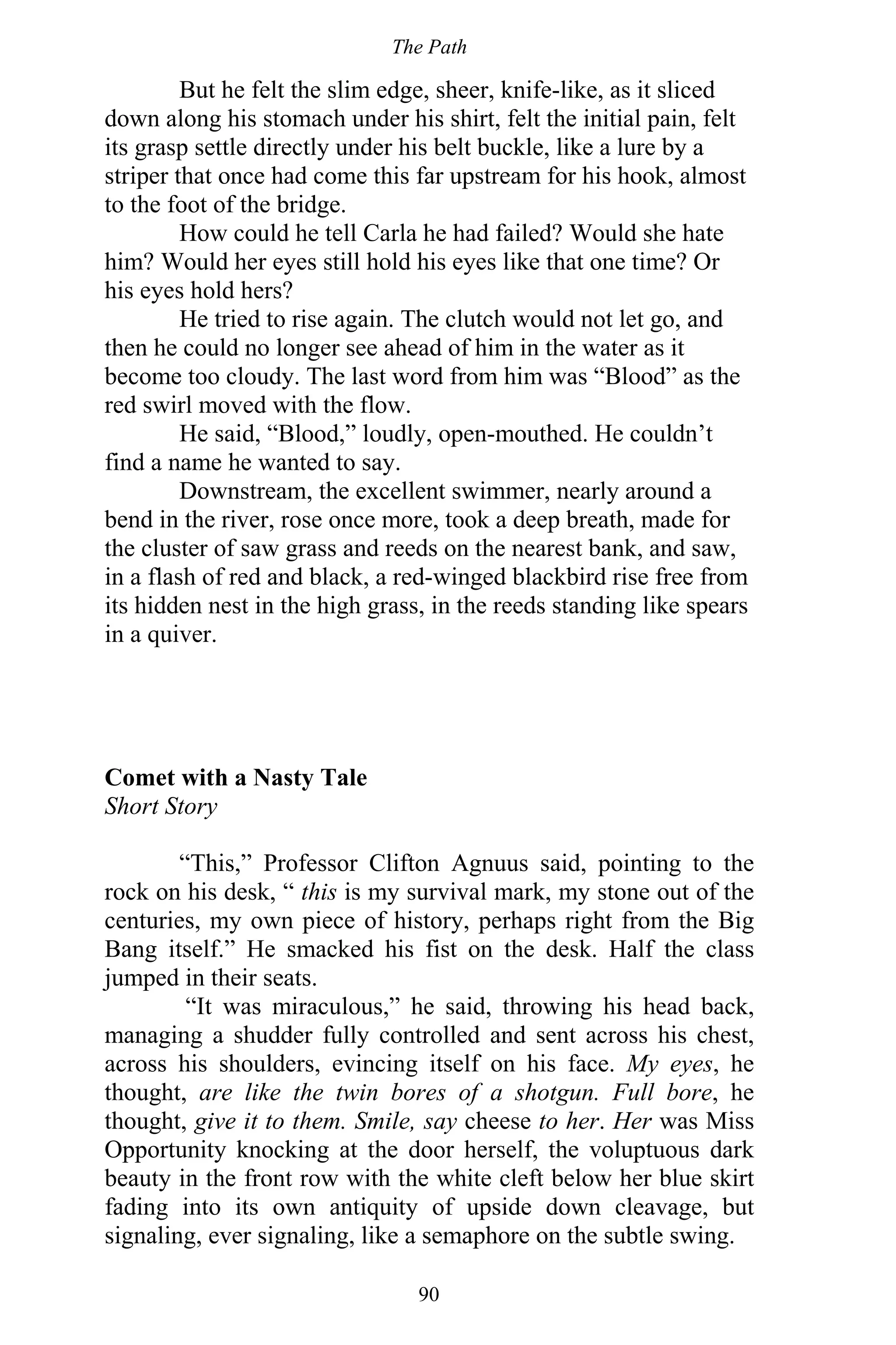 The Path
90
But he felt the slim edge, sheer, knife-like, as it sliced
down along his stomach under his shirt, felt the initial pain, felt
its grasp settle directly under his belt buckle, like a lure by a
striper that once had come this far upstream for his hook, almost
to the foot of the bridge.
How could he tell Carla he had failed? Would she hate
him? Would her eyes still hold his eyes like that one time? Or
his eyes hold hers?
He tried to rise again. The clutch would not let go, and
then he could no longer see ahead of him in the water as it
become too cloudy. The last word from him was “Blood” as the
red swirl moved with the flow.
He said, “Blood,” loudly, open-mouthed. He couldn’t
find a name he wanted to say.
Downstream, the excellent swimmer, nearly around a
bend in the river, rose once more, took a deep breath, made for
the cluster of saw grass and reeds on the nearest bank, and saw,
in a flash of red and black, a red-winged blackbird rise free from
its hidden nest in the high grass, in the reeds standing like spears
in a quiver.
Comet with a Nasty Tale
Short Story
“This,” Professor Clifton Agnuus said, pointing to the
rock on his desk, “ this is my survival mark, my stone out of the
centuries, my own piece of history, perhaps right from the Big
Bang itself.” He smacked his fist on the desk. Half the class
jumped in their seats.
“It was miraculous,” he said, throwing his head back,
managing a shudder fully controlled and sent across his chest,
across his shoulders, evincing itself on his face. My eyes, he
thought, are like the twin bores of a shotgun. Full bore, he
thought, give it to them. Smile, say cheese to her. Her was Miss
Opportunity knocking at the door herself, the voluptuous dark
beauty in the front row with the white cleft below her blue skirt
fading into its own antiquity of upside down cleavage, but
signaling, ever signaling, like a semaphore on the subtle swing.
 
