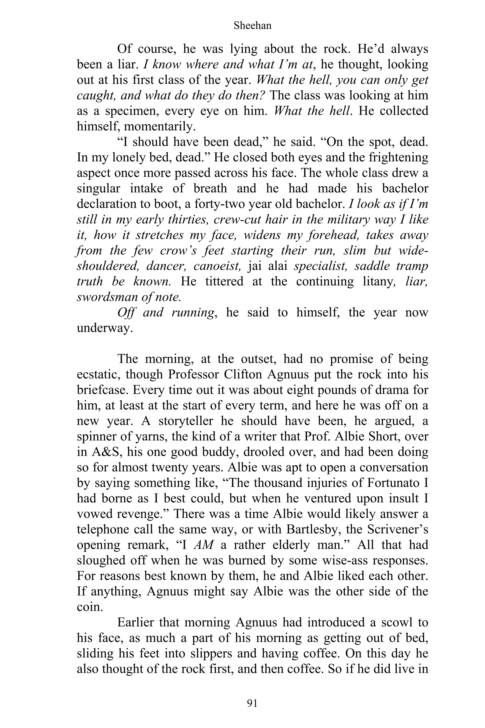 Sheehan
91
Of course, he was lying about the rock. He’d always
been a liar. I know where and what I’m at, he thought, looking
out at his first class of the year. What the hell, you can only get
caught, and what do they do then? The class was looking at him
as a specimen, every eye on him. What the hell. He collected
himself, momentarily.
“I should have been dead,” he said. “On the spot, dead.
In my lonely bed, dead.” He closed both eyes and the frightening
aspect once more passed across his face. The whole class drew a
singular intake of breath and he had made his bachelor
declaration to boot, a forty-two year old bachelor. I look as if I’m
still in my early thirties, crew-cut hair in the military way I like
it, how it stretches my face, widens my forehead, takes away
from the few crow’s feet starting their run, slim but wide-
shouldered, dancer, canoeist, jai alai specialist, saddle tramp
truth be known. He tittered at the continuing litany, liar,
swordsman of note.
Off and running, he said to himself, the year now
underway.
The morning, at the outset, had no promise of being
ecstatic, though Professor Clifton Agnuus put the rock into his
briefcase. Every time out it was about eight pounds of drama for
him, at least at the start of every term, and here he was off on a
new year. A storyteller he should have been, he argued, a
spinner of yarns, the kind of a writer that Prof. Albie Short, over
in A&S, his one good buddy, drooled over, and had been doing
so for almost twenty years. Albie was apt to open a conversation
by saying something like, “The thousand injuries of Fortunato I
had borne as I best could, but when he ventured upon insult I
vowed revenge.” There was a time Albie would likely answer a
telephone call the same way, or with Bartlesby, the Scrivener’s
opening remark, “I AM a rather elderly man.” All that had
sloughed off when he was burned by some wise-ass responses.
For reasons best known by them, he and Albie liked each other.
If anything, Agnuus might say Albie was the other side of the
coin.
Earlier that morning Agnuus had introduced a scowl to
his face, as much a part of his morning as getting out of bed,
sliding his feet into slippers and having coffee. On this day he
also thought of the rock first, and then coffee. So if he did live in
 