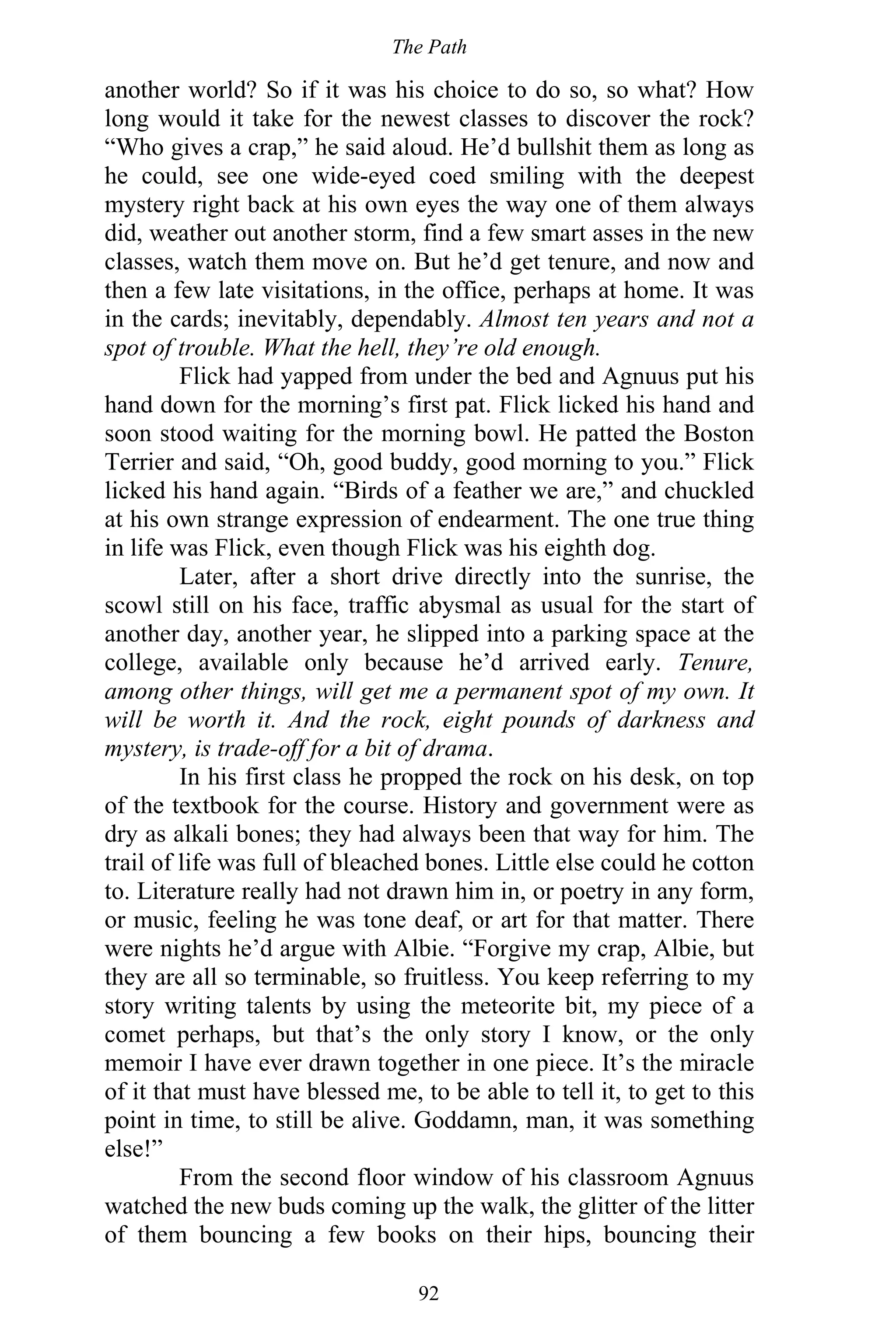 The Path
92
another world? So if it was his choice to do so, so what? How
long would it take for the newest classes to discover the rock?
“Who gives a crap,” he said aloud. He’d bullshit them as long as
he could, see one wide-eyed coed smiling with the deepest
mystery right back at his own eyes the way one of them always
did, weather out another storm, find a few smart asses in the new
classes, watch them move on. But he’d get tenure, and now and
then a few late visitations, in the office, perhaps at home. It was
in the cards; inevitably, dependably. Almost ten years and not a
spot of trouble. What the hell, they’re old enough.
Flick had yapped from under the bed and Agnuus put his
hand down for the morning’s first pat. Flick licked his hand and
soon stood waiting for the morning bowl. He patted the Boston
Terrier and said, “Oh, good buddy, good morning to you.” Flick
licked his hand again. “Birds of a feather we are,” and chuckled
at his own strange expression of endearment. The one true thing
in life was Flick, even though Flick was his eighth dog.
Later, after a short drive directly into the sunrise, the
scowl still on his face, traffic abysmal as usual for the start of
another day, another year, he slipped into a parking space at the
college, available only because he’d arrived early. Tenure,
among other things, will get me a permanent spot of my own. It
will be worth it. And the rock, eight pounds of darkness and
mystery, is trade-off for a bit of drama.
In his first class he propped the rock on his desk, on top
of the textbook for the course. History and government were as
dry as alkali bones; they had always been that way for him. The
trail of life was full of bleached bones. Little else could he cotton
to. Literature really had not drawn him in, or poetry in any form,
or music, feeling he was tone deaf, or art for that matter. There
were nights he’d argue with Albie. “Forgive my crap, Albie, but
they are all so terminable, so fruitless. You keep referring to my
story writing talents by using the meteorite bit, my piece of a
comet perhaps, but that’s the only story I know, or the only
memoir I have ever drawn together in one piece. It’s the miracle
of it that must have blessed me, to be able to tell it, to get to this
point in time, to still be alive. Goddamn, man, it was something
else!”
From the second floor window of his classroom Agnuus
watched the new buds coming up the walk, the glitter of the litter
of them bouncing a few books on their hips, bouncing their
 
