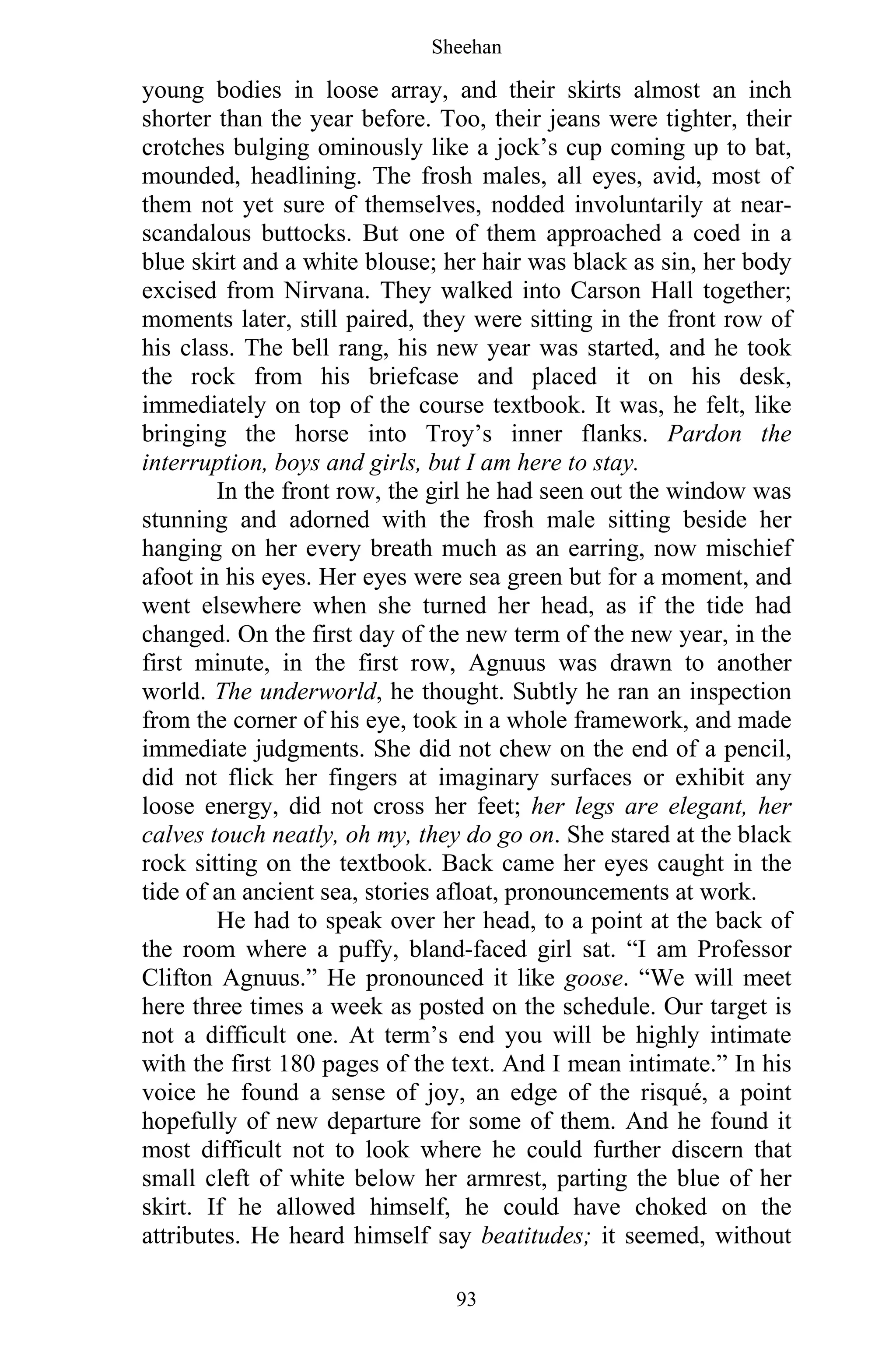 Sheehan
93
young bodies in loose array, and their skirts almost an inch
shorter than the year before. Too, their jeans were tighter, their
crotches bulging ominously like a jock’s cup coming up to bat,
mounded, headlining. The frosh males, all eyes, avid, most of
them not yet sure of themselves, nodded involuntarily at near-
scandalous buttocks. But one of them approached a coed in a
blue skirt and a white blouse; her hair was black as sin, her body
excised from Nirvana. They walked into Carson Hall together;
moments later, still paired, they were sitting in the front row of
his class. The bell rang, his new year was started, and he took
the rock from his briefcase and placed it on his desk,
immediately on top of the course textbook. It was, he felt, like
bringing the horse into Troy’s inner flanks. Pardon the
interruption, boys and girls, but I am here to stay.
In the front row, the girl he had seen out the window was
stunning and adorned with the frosh male sitting beside her
hanging on her every breath much as an earring, now mischief
afoot in his eyes. Her eyes were sea green but for a moment, and
went elsewhere when she turned her head, as if the tide had
changed. On the first day of the new term of the new year, in the
first minute, in the first row, Agnuus was drawn to another
world. The underworld, he thought. Subtly he ran an inspection
from the corner of his eye, took in a whole framework, and made
immediate judgments. She did not chew on the end of a pencil,
did not flick her fingers at imaginary surfaces or exhibit any
loose energy, did not cross her feet; her legs are elegant, her
calves touch neatly, oh my, they do go on. She stared at the black
rock sitting on the textbook. Back came her eyes caught in the
tide of an ancient sea, stories afloat, pronouncements at work.
He had to speak over her head, to a point at the back of
the room where a puffy, bland-faced girl sat. “I am Professor
Clifton Agnuus.” He pronounced it like goose. “We will meet
here three times a week as posted on the schedule. Our target is
not a difficult one. At term’s end you will be highly intimate
with the first 180 pages of the text. And I mean intimate.” In his
voice he found a sense of joy, an edge of the risqué, a point
hopefully of new departure for some of them. And he found it
most difficult not to look where he could further discern that
small cleft of white below her armrest, parting the blue of her
skirt. If he allowed himself, he could have choked on the
attributes. He heard himself say beatitudes; it seemed, without
 