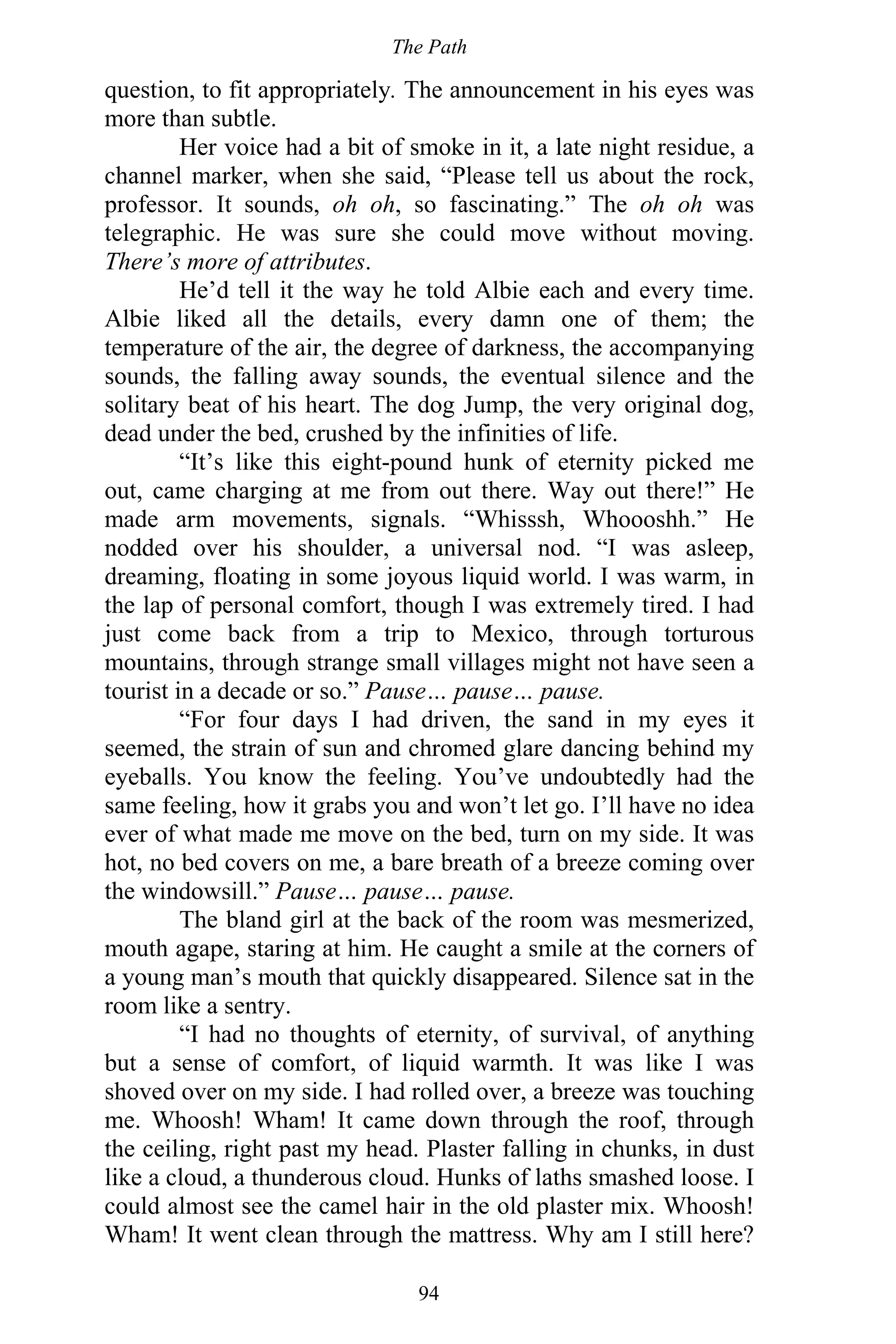 The Path
94
question, to fit appropriately. The announcement in his eyes was
more than subtle.
Her voice had a bit of smoke in it, a late night residue, a
channel marker, when she said, “Please tell us about the rock,
professor. It sounds, oh oh, so fascinating.” The oh oh was
telegraphic. He was sure she could move without moving.
There’s more of attributes.
He’d tell it the way he told Albie each and every time.
Albie liked all the details, every damn one of them; the
temperature of the air, the degree of darkness, the accompanying
sounds, the falling away sounds, the eventual silence and the
solitary beat of his heart. The dog Jump, the very original dog,
dead under the bed, crushed by the infinities of life.
“It’s like this eight-pound hunk of eternity picked me
out, came charging at me from out there. Way out there!” He
made arm movements, signals. “Whisssh, Whoooshh.” He
nodded over his shoulder, a universal nod. “I was asleep,
dreaming, floating in some joyous liquid world. I was warm, in
the lap of personal comfort, though I was extremely tired. I had
just come back from a trip to Mexico, through torturous
mountains, through strange small villages might not have seen a
tourist in a decade or so.” Pause… pause… pause.
“For four days I had driven, the sand in my eyes it
seemed, the strain of sun and chromed glare dancing behind my
eyeballs. You know the feeling. You’ve undoubtedly had the
same feeling, how it grabs you and won’t let go. I’ll have no idea
ever of what made me move on the bed, turn on my side. It was
hot, no bed covers on me, a bare breath of a breeze coming over
the windowsill.” Pause… pause… pause.
The bland girl at the back of the room was mesmerized,
mouth agape, staring at him. He caught a smile at the corners of
a young man’s mouth that quickly disappeared. Silence sat in the
room like a sentry.
“I had no thoughts of eternity, of survival, of anything
but a sense of comfort, of liquid warmth. It was like I was
shoved over on my side. I had rolled over, a breeze was touching
me. Whoosh! Wham! It came down through the roof, through
the ceiling, right past my head. Plaster falling in chunks, in dust
like a cloud, a thunderous cloud. Hunks of laths smashed loose. I
could almost see the camel hair in the old plaster mix. Whoosh!
Wham! It went clean through the mattress. Why am I still here?
 