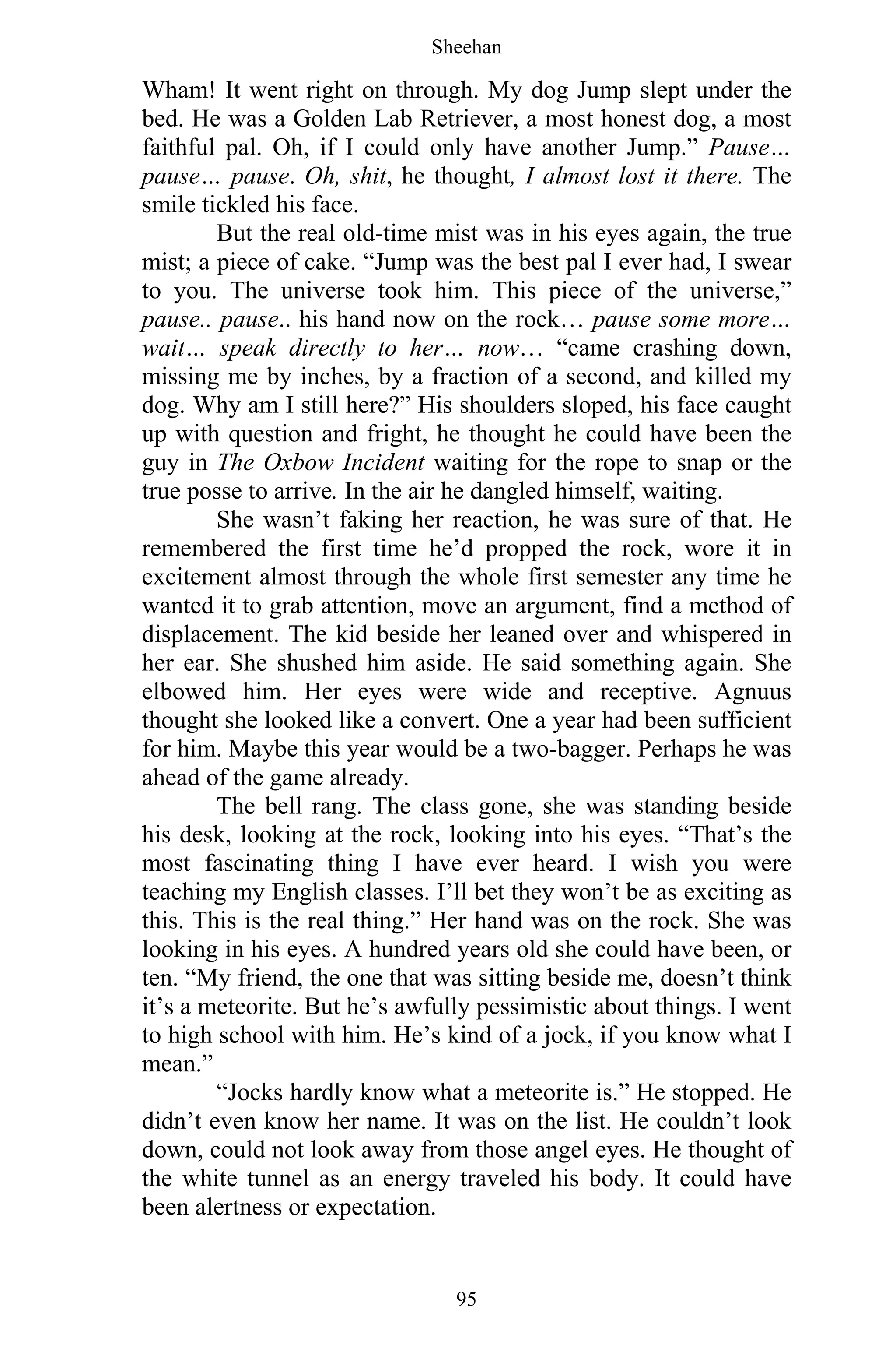 Sheehan
95
Wham! It went right on through. My dog Jump slept under the
bed. He was a Golden Lab Retriever, a most honest dog, a most
faithful pal. Oh, if I could only have another Jump.” Pause…
pause… pause. Oh, shit, he thought, I almost lost it there. The
smile tickled his face.
But the real old-time mist was in his eyes again, the true
mist; a piece of cake. “Jump was the best pal I ever had, I swear
to you. The universe took him. This piece of the universe,”
pause.. pause.. his hand now on the rock… pause some more…
wait… speak directly to her… now… “came crashing down,
missing me by inches, by a fraction of a second, and killed my
dog. Why am I still here?” His shoulders sloped, his face caught
up with question and fright, he thought he could have been the
guy in The Oxbow Incident waiting for the rope to snap or the
true posse to arrive. In the air he dangled himself, waiting.
She wasn’t faking her reaction, he was sure of that. He
remembered the first time he’d propped the rock, wore it in
excitement almost through the whole first semester any time he
wanted it to grab attention, move an argument, find a method of
displacement. The kid beside her leaned over and whispered in
her ear. She shushed him aside. He said something again. She
elbowed him. Her eyes were wide and receptive. Agnuus
thought she looked like a convert. One a year had been sufficient
for him. Maybe this year would be a two-bagger. Perhaps he was
ahead of the game already.
The bell rang. The class gone, she was standing beside
his desk, looking at the rock, looking into his eyes. “That’s the
most fascinating thing I have ever heard. I wish you were
teaching my English classes. I’ll bet they won’t be as exciting as
this. This is the real thing.” Her hand was on the rock. She was
looking in his eyes. A hundred years old she could have been, or
ten. “My friend, the one that was sitting beside me, doesn’t think
it’s a meteorite. But he’s awfully pessimistic about things. I went
to high school with him. He’s kind of a jock, if you know what I
mean.”
“Jocks hardly know what a meteorite is.” He stopped. He
didn’t even know her name. It was on the list. He couldn’t look
down, could not look away from those angel eyes. He thought of
the white tunnel as an energy traveled his body. It could have
been alertness or expectation.
 