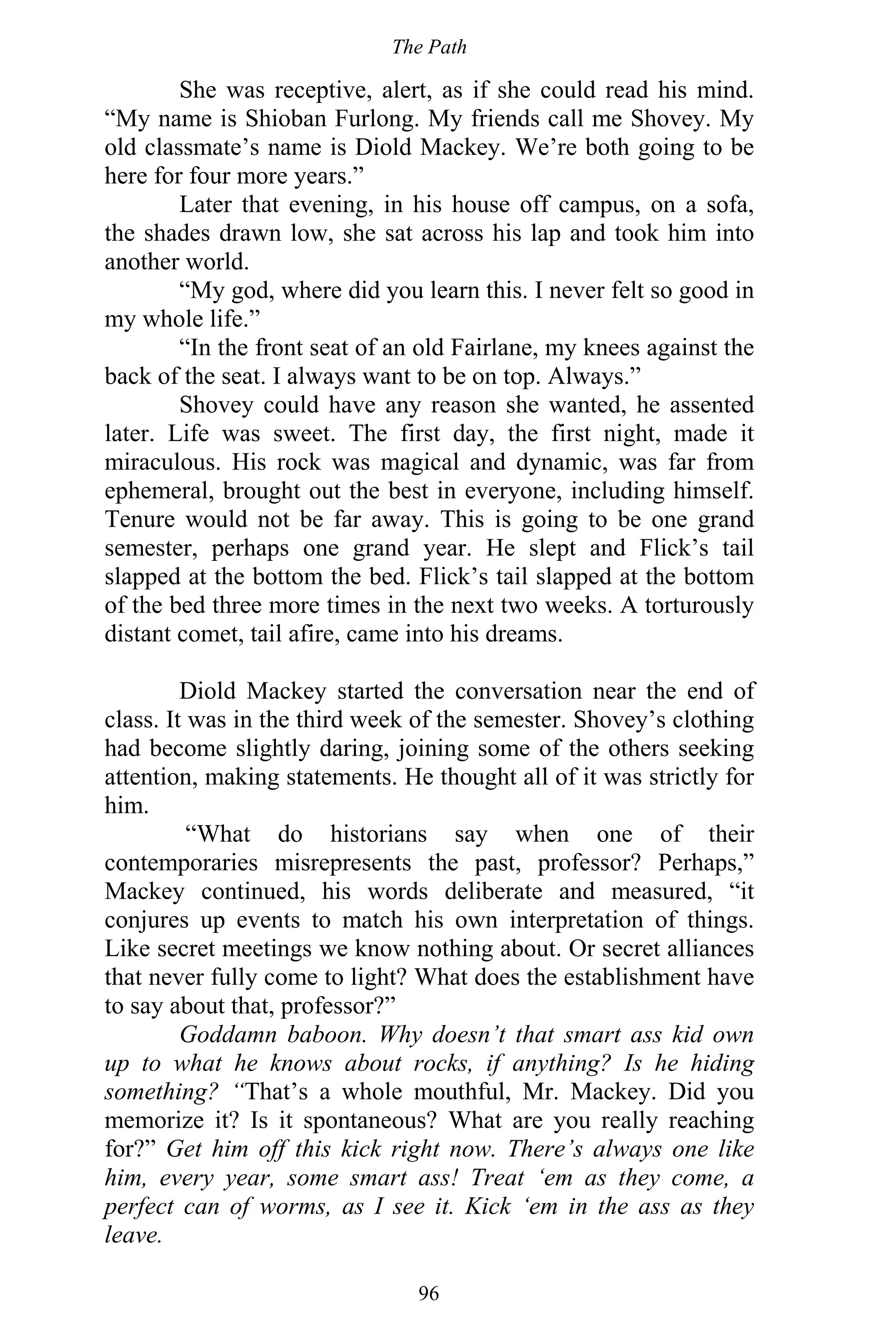 The Path
96
She was receptive, alert, as if she could read his mind.
“My name is Shioban Furlong. My friends call me Shovey. My
old classmate’s name is Diold Mackey. We’re both going to be
here for four more years.”
Later that evening, in his house off campus, on a sofa,
the shades drawn low, she sat across his lap and took him into
another world.
“My god, where did you learn this. I never felt so good in
my whole life.”
“In the front seat of an old Fairlane, my knees against the
back of the seat. I always want to be on top. Always.”
Shovey could have any reason she wanted, he assented
later. Life was sweet. The first day, the first night, made it
miraculous. His rock was magical and dynamic, was far from
ephemeral, brought out the best in everyone, including himself.
Tenure would not be far away. This is going to be one grand
semester, perhaps one grand year. He slept and Flick’s tail
slapped at the bottom the bed. Flick’s tail slapped at the bottom
of the bed three more times in the next two weeks. A torturously
distant comet, tail afire, came into his dreams.
Diold Mackey started the conversation near the end of
class. It was in the third week of the semester. Shovey’s clothing
had become slightly daring, joining some of the others seeking
attention, making statements. He thought all of it was strictly for
him.
“What do historians say when one of their
contemporaries misrepresents the past, professor? Perhaps,”
Mackey continued, his words deliberate and measured, “it
conjures up events to match his own interpretation of things.
Like secret meetings we know nothing about. Or secret alliances
that never fully come to light? What does the establishment have
to say about that, professor?”
Goddamn baboon. Why doesn’t that smart ass kid own
up to what he knows about rocks, if anything? Is he hiding
something? “That’s a whole mouthful, Mr. Mackey. Did you
memorize it? Is it spontaneous? What are you really reaching
for?” Get him off this kick right now. There’s always one like
him, every year, some smart ass! Treat ‘em as they come, a
perfect can of worms, as I see it. Kick ‘em in the ass as they
leave.
 