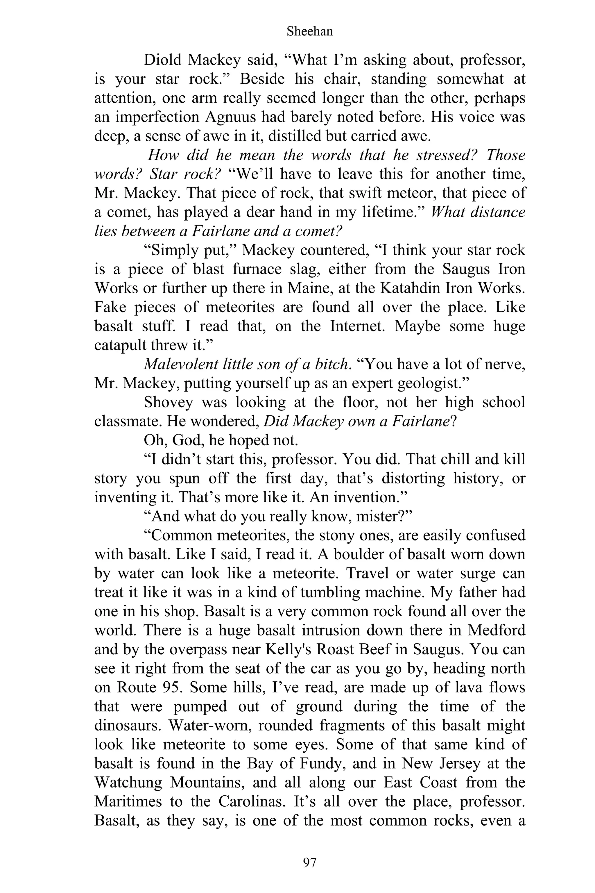 Sheehan
97
Diold Mackey said, “What I’m asking about, professor,
is your star rock.” Beside his chair, standing somewhat at
attention, one arm really seemed longer than the other, perhaps
an imperfection Agnuus had barely noted before. His voice was
deep, a sense of awe in it, distilled but carried awe.
How did he mean the words that he stressed? Those
words? Star rock? “We’ll have to leave this for another time,
Mr. Mackey. That piece of rock, that swift meteor, that piece of
a comet, has played a dear hand in my lifetime.” What distance
lies between a Fairlane and a comet?
“Simply put,” Mackey countered, “I think your star rock
is a piece of blast furnace slag, either from the Saugus Iron
Works or further up there in Maine, at the Katahdin Iron Works.
Fake pieces of meteorites are found all over the place. Like
basalt stuff. I read that, on the Internet. Maybe some huge
catapult threw it.”
Malevolent little son of a bitch. “You have a lot of nerve,
Mr. Mackey, putting yourself up as an expert geologist.”
Shovey was looking at the floor, not her high school
classmate. He wondered, Did Mackey own a Fairlane?
Oh, God, he hoped not.
“I didn’t start this, professor. You did. That chill and kill
story you spun off the first day, that’s distorting history, or
inventing it. That’s more like it. An invention.”
“And what do you really know, mister?”
“Common meteorites, the stony ones, are easily confused
with basalt. Like I said, I read it. A boulder of basalt worn down
by water can look like a meteorite. Travel or water surge can
treat it like it was in a kind of tumbling machine. My father had
one in his shop. Basalt is a very common rock found all over the
world. There is a huge basalt intrusion down there in Medford
and by the overpass near Kelly's Roast Beef in Saugus. You can
see it right from the seat of the car as you go by, heading north
on Route 95. Some hills, I’ve read, are made up of lava flows
that were pumped out of ground during the time of the
dinosaurs. Water-worn, rounded fragments of this basalt might
look like meteorite to some eyes. Some of that same kind of
basalt is found in the Bay of Fundy, and in New Jersey at the
Watchung Mountains, and all along our East Coast from the
Maritimes to the Carolinas. It’s all over the place, professor.
Basalt, as they say, is one of the most common rocks, even a
 