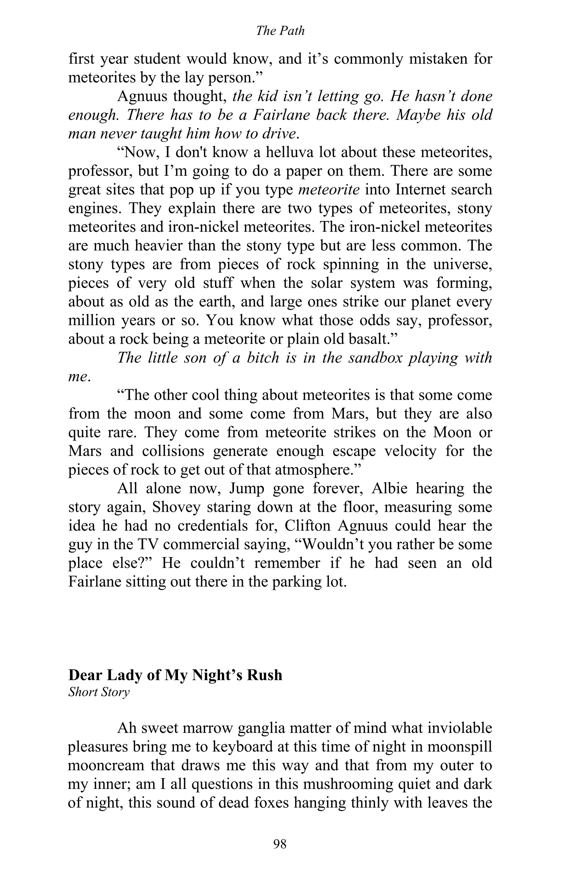 The Path
98
first year student would know, and it’s commonly mistaken for
meteorites by the lay person.”
Agnuus thought, the kid isn’t letting go. He hasn’t done
enough. There has to be a Fairlane back there. Maybe his old
man never taught him how to drive.
“Now, I don't know a helluva lot about these meteorites,
professor, but I’m going to do a paper on them. There are some
great sites that pop up if you type meteorite into Internet search
engines. They explain there are two types of meteorites, stony
meteorites and iron-nickel meteorites. The iron-nickel meteorites
are much heavier than the stony type but are less common. The
stony types are from pieces of rock spinning in the universe,
pieces of very old stuff when the solar system was forming,
about as old as the earth, and large ones strike our planet every
million years or so. You know what those odds say, professor,
about a rock being a meteorite or plain old basalt.”
The little son of a bitch is in the sandbox playing with
me.
“The other cool thing about meteorites is that some come
from the moon and some come from Mars, but they are also
quite rare. They come from meteorite strikes on the Moon or
Mars and collisions generate enough escape velocity for the
pieces of rock to get out of that atmosphere.”
All alone now, Jump gone forever, Albie hearing the
story again, Shovey staring down at the floor, measuring some
idea he had no credentials for, Clifton Agnuus could hear the
guy in the TV commercial saying, “Wouldn’t you rather be some
place else?” He couldn’t remember if he had seen an old
Fairlane sitting out there in the parking lot.
Dear Lady of My Night’s Rush
Short Story
Ah sweet marrow ganglia matter of mind what inviolable
pleasures bring me to keyboard at this time of night in moonspill
mooncream that draws me this way and that from my outer to
my inner; am I all questions in this mushrooming quiet and dark
of night, this sound of dead foxes hanging thinly with leaves the
 