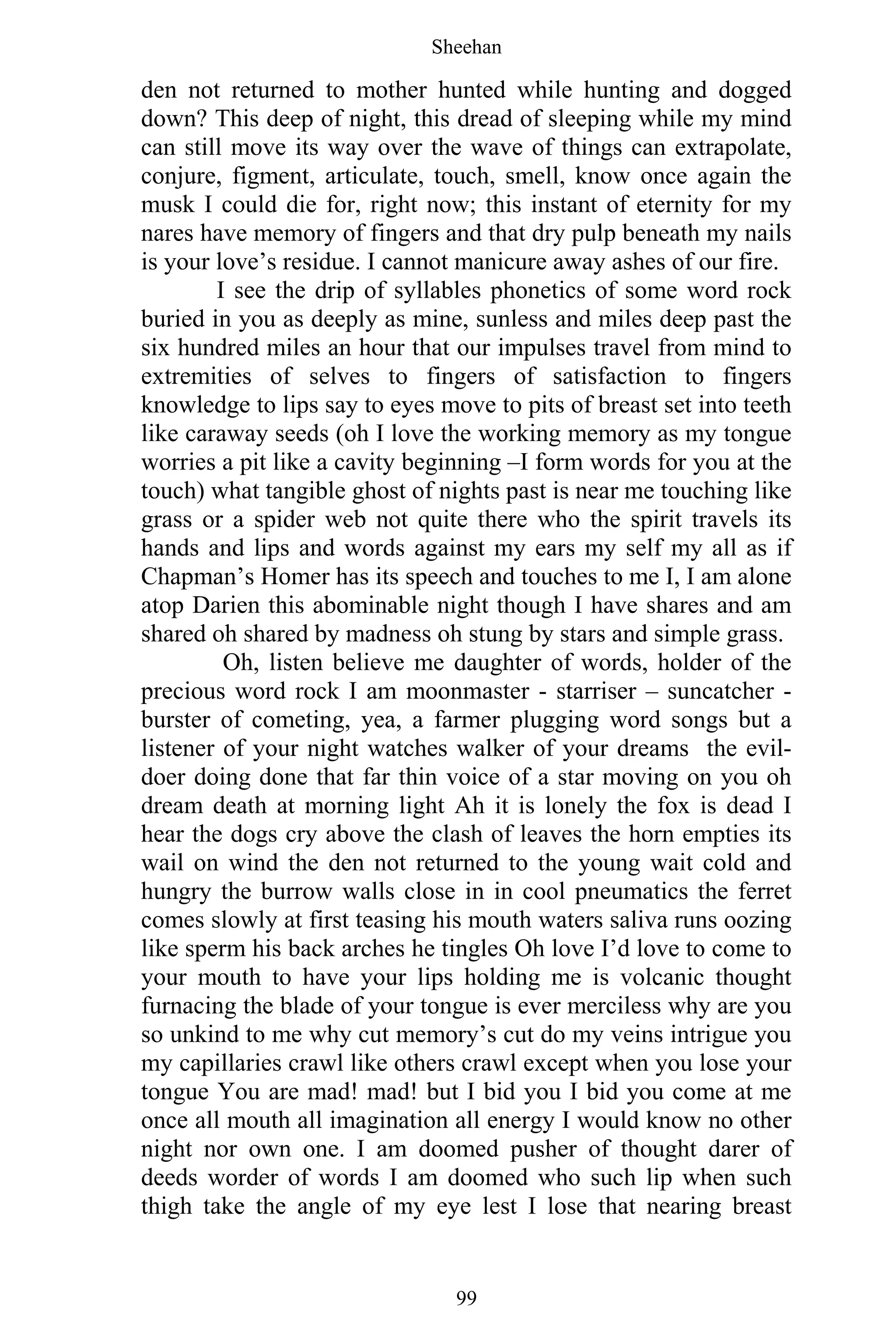 Sheehan
99
den not returned to mother hunted while hunting and dogged
down? This deep of night, this dread of sleeping while my mind
can still move its way over the wave of things can extrapolate,
conjure, figment, articulate, touch, smell, know once again the
musk I could die for, right now; this instant of eternity for my
nares have memory of fingers and that dry pulp beneath my nails
is your love’s residue. I cannot manicure away ashes of our fire.
I see the drip of syllables phonetics of some word rock
buried in you as deeply as mine, sunless and miles deep past the
six hundred miles an hour that our impulses travel from mind to
extremities of selves to fingers of satisfaction to fingers
knowledge to lips say to eyes move to pits of breast set into teeth
like caraway seeds (oh I love the working memory as my tongue
worries a pit like a cavity beginning –I form words for you at the
touch) what tangible ghost of nights past is near me touching like
grass or a spider web not quite there who the spirit travels its
hands and lips and words against my ears my self my all as if
Chapman’s Homer has its speech and touches to me I, I am alone
atop Darien this abominable night though I have shares and am
shared oh shared by madness oh stung by stars and simple grass.
Oh, listen believe me daughter of words, holder of the
precious word rock I am moonmaster - starriser – suncatcher -
burster of cometing, yea, a farmer plugging word songs but a
listener of your night watches walker of your dreams the evil-
doer doing done that far thin voice of a star moving on you oh
dream death at morning light Ah it is lonely the fox is dead I
hear the dogs cry above the clash of leaves the horn empties its
wail on wind the den not returned to the young wait cold and
hungry the burrow walls close in in cool pneumatics the ferret
comes slowly at first teasing his mouth waters saliva runs oozing
like sperm his back arches he tingles Oh love I’d love to come to
your mouth to have your lips holding me is volcanic thought
furnacing the blade of your tongue is ever merciless why are you
so unkind to me why cut memory’s cut do my veins intrigue you
my capillaries crawl like others crawl except when you lose your
tongue You are mad! mad! but I bid you I bid you come at me
once all mouth all imagination all energy I would know no other
night nor own one. I am doomed pusher of thought darer of
deeds worder of words I am doomed who such lip when such
thigh take the angle of my eye lest I lose that nearing breast
 