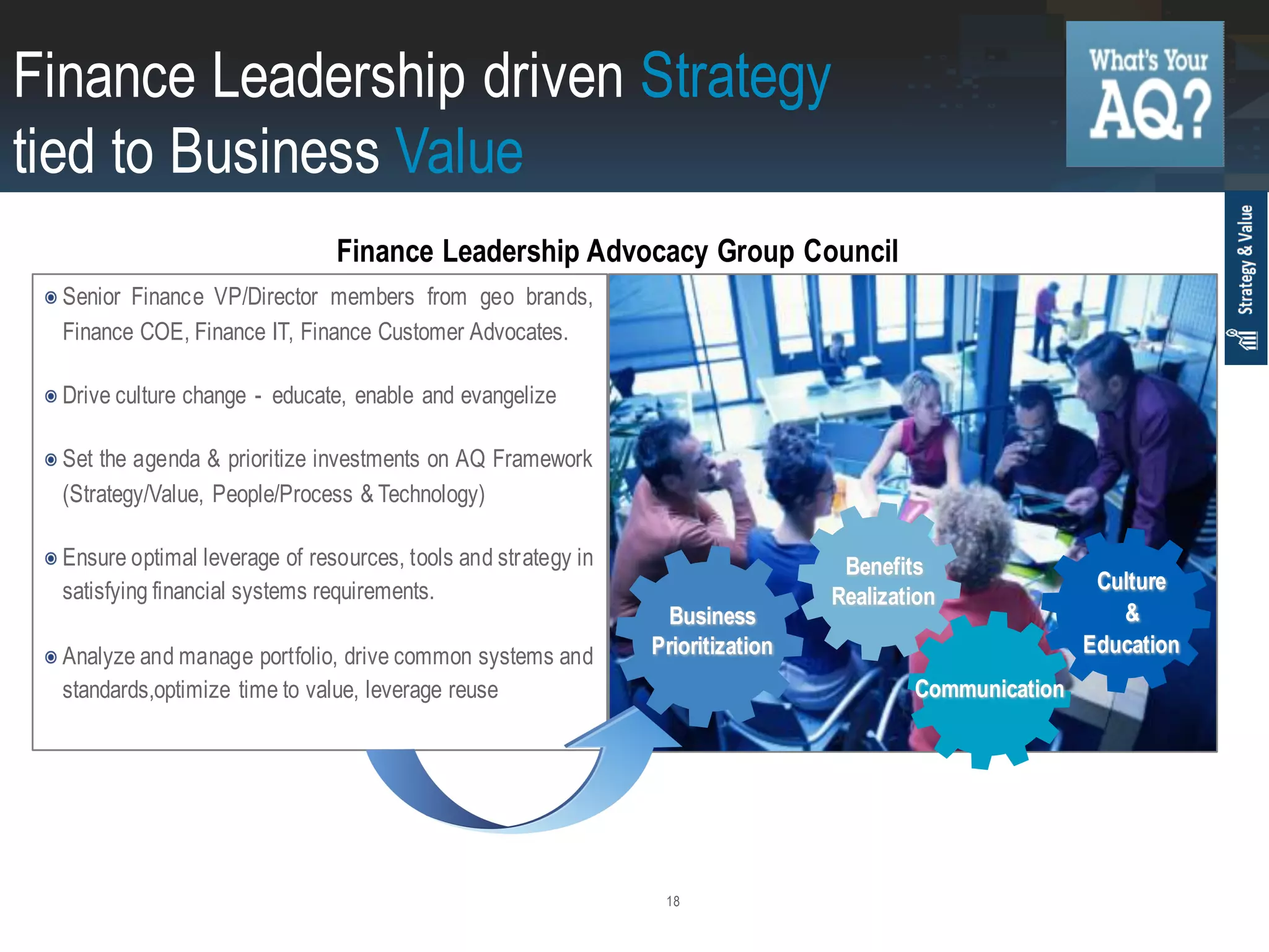18
Senior Finance VP/Director members from geo brands,
Finance COE, Finance IT, Finance Customer Advocates.
Drive culture change - educate, enable and evangelize
Set the agenda & prioritize investments on AQ Framework
(Strategy/Value, People/Process & Technology)
Ensure optimal leverage of resources, tools and strategy in
satisfying financial systems requirements.
Analyze and manage portfolio, drive common systems and
standards,optimize time to value, leverage reuse
Business
Prioritization
Benefits
Realization
Communication
Culture
&
Education
Finance Leadership driven Strategy
tied to Business Value
Finance Leadership Advocacy Group Council
 