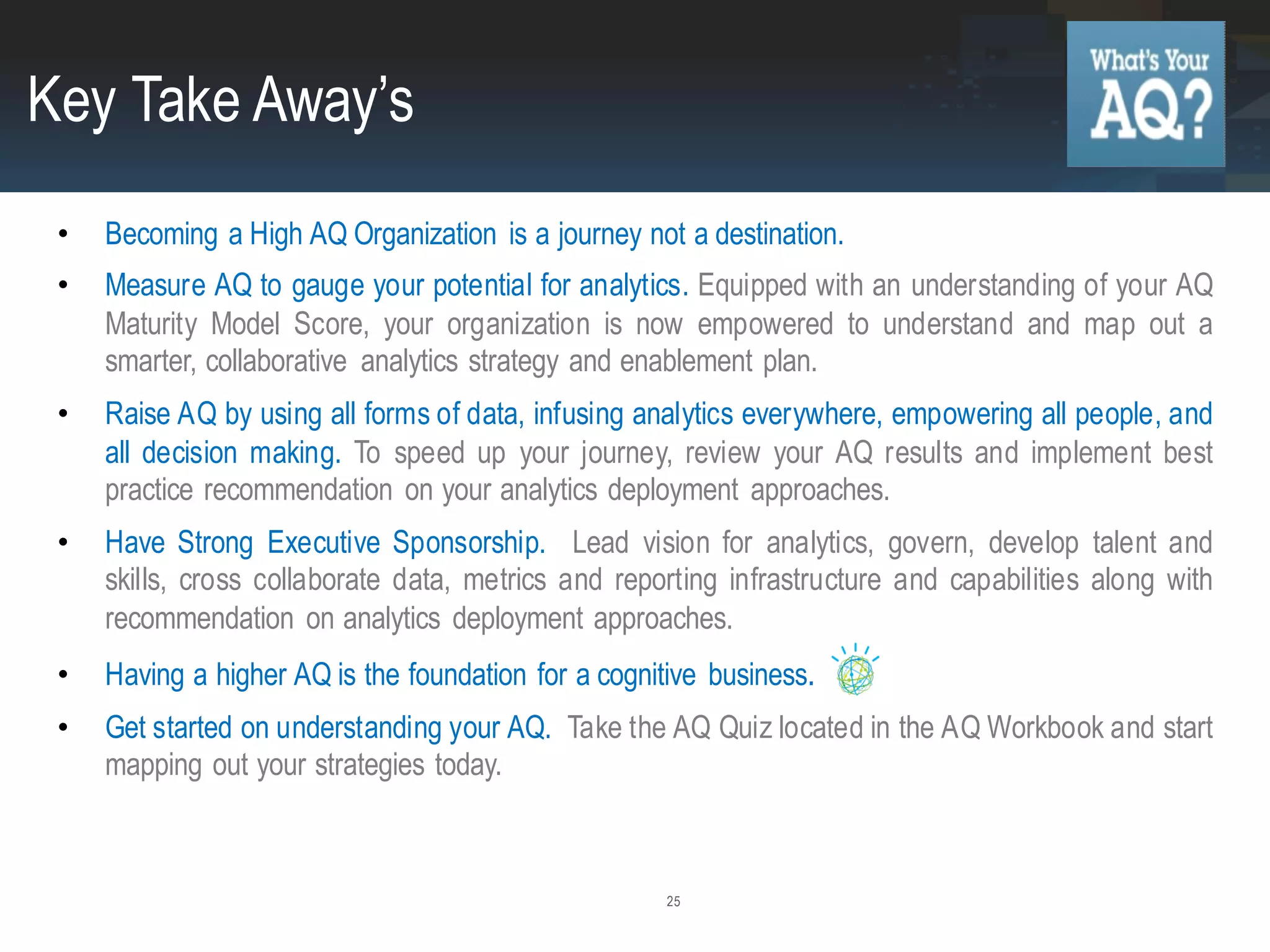 25
• Becoming a High AQ Organization is a journey not a destination.
• Measure AQ to gauge your potential for analytics. Equipped with an understanding of your AQ
Maturity Model Score, your organization is now empowered to understand and map out a
smarter, collaborative analytics strategy and enablement plan.
• Raise AQ by using all forms of data, infusing analytics everywhere, empowering all people, and
all decision making. To speed up your journey, review your AQ results and implement best
practice recommendation on your analytics deployment approaches.
• Have Strong Executive Sponsorship. Lead vision for analytics, govern, develop talent and
skills, cross collaborate data, metrics and reporting infrastructure and capabilities along with
recommendation on analytics deployment approaches.
• Having a higher AQ is the foundation for a cognitive business.
• Get started on understanding your AQ. Take the AQ Quiz located in the AQ Workbook and start
mapping out your strategies today.
Key Take Away’s
 