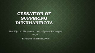 CESSATION OF
SUFFERING
DUKKHANIROTA
Ven. Vijotta | ID: 5801201141| 3rd years, Philosophy
major.
Faculty of Buddhism, 2018
 