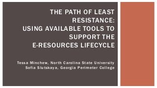 Tessa Minchew, North Carolina State University
Sofia Slutskaya, Georgia Perimeter College
THE PATH OF LEAST
RESISTANCE:
USING AVAILABLE TOOLS TO
SUPPORT THE
E-RESOURCES LIFECYCLE
 