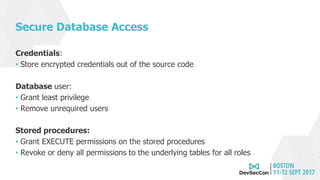 Secure Database Access
Credentials:
• Store encrypted credentials out of the source code
Database user:
• Grant least privilege
• Remove unrequired users
Stored procedures:
• Grant EXECUTE permissions on the stored procedures
• Revoke or deny all permissions to the underlying tables for all roles
 