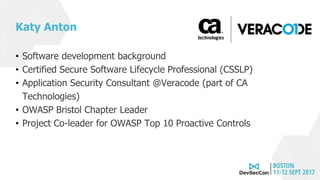 Katy Anton
• Software development background
• Certified Secure Software Lifecycle Professional (CSSLP)
• Application Security Consultant @Veracode (part of CA
Technologies)
• OWASP Bristol Chapter Leader
• Project Co-leader for OWASP Top 10 Proactive Controls
 