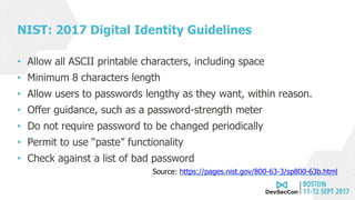 NIST: 2017 Digital Identity Guidelines
• Allow all ASCII printable characters, including space
• Minimum 8 characters length
• Allow users to passwords lengthy as they want, within reason.
• Offer guidance, such as a password-strength meter
• Do not require password to be changed periodically
• Permit to use “paste” functionality
• Check against a list of bad password
Source: https://pages.nist.gov/800-63-3/sp800-63b.html
 