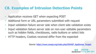 C8. Examples of Intrusion Detection Points
• Application receives GET when expecting POST
• Additional form or URL parameters submitted with request
• Input validation failure server side when client side validation exists
• Input validation failure server side on non-user editable parameters
such as hidden fields, checkboxes, radio buttons or select lists
• HTTP headers, Cookies received differ from the expected
Source: https://www.owasp.org/index.php/OWASP_AppSensor_Project
 