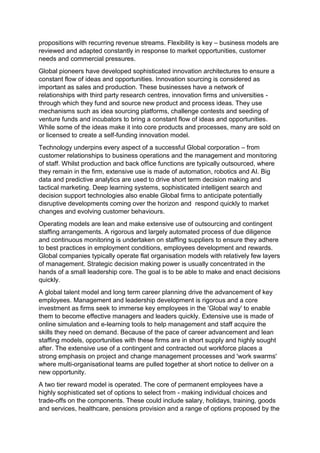 propositions with recurring revenue streams. Flexibility is key – business models are
reviewed and adapted constantly in response to market opportunities, customer
needs and commercial pressures.
Global pioneers have developed sophisticated innovation architectures to ensure a
constant flow of ideas and opportunities. Innovation sourcing is considered as
important as sales and production. These businesses have a network of
relationships with third party research centres, innovation firms and universities -
through which they fund and source new product and process ideas. They use
mechanisms such as idea sourcing platforms, challenge contests and seeding of
venture funds and incubators to bring a constant flow of ideas and opportunities.
While some of the ideas make it into core products and processes, many are sold on
or licensed to create a self-funding innovation model.
Technology underpins every aspect of a successful Global corporation – from
customer relationships to business operations and the management and monitoring
of staff. Whilst production and back office functions are typically outsourced, where
they remain in the firm, extensive use is made of automation, robotics and AI. Big
data and predictive analytics are used to drive short term decision making and
tactical marketing. Deep learning systems, sophisticated intelligent search and
decision support technologies also enable Global firms to anticipate potentially
disruptive developments coming over the horizon and respond quickly to market
changes and evolving customer behaviours.
Operating models are lean and make extensive use of outsourcing and contingent
staffing arrangements. A rigorous and largely automated process of due diligence
and continuous monitoring is undertaken on staffing suppliers to ensure they adhere
to best practices in employment conditions, employees development and rewards.
Global companies typically operate flat organisation models with relatively few layers
of management. Strategic decision making power is usually concentrated in the
hands of a small leadership core. The goal is to be able to make and enact decisions
quickly.
A global talent model and long term career planning drive the advancement of key
employees. Management and leadership development is rigorous and a core
investment as firms seek to immerse key employees in the 'Global way' to enable
them to become effective managers and leaders quickly. Extensive use is made of
online simulation and e-learning tools to help management and staff acquire the
skills they need on demand. Because of the pace of career advancement and lean
staffing models, opportunities with these firms are in short supply and highly sought
after. The extensive use of a contingent and contracted out workforce places a
strong emphasis on project and change management processes and 'work swarms'
where multi-organisational teams are pulled together at short notice to deliver on a
new opportunity.
A two tier reward model is operated. The core of permanent employees have a
highly sophisticated set of options to select from - making individual choices and
trade-offs on the components. These could include salary, holidays, training, goods
and services, healthcare, pensions provision and a range of options proposed by the
 