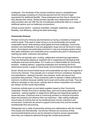employees. The remainder of the contract workforce receive a straightforward
rewards package consisting of a financial payment and the minimum legal
requirement for additional benefits. These employees are then free to choose how
they allocate their money. Global pioneers typically have relationships with third
party providers who can offer this tier of employees preferential rates on a range of
additional options such as healthcare and pensions.
Critical success factors - customer orientation, foresight, leadership, speed,
flexibility, cost efficiency, utilizing the latest technology.
Community Ventures
Pioneer Community Ventures see themselves as having a mandate to change the
world for good. They seek to make money in an environmentally and socially
sustainable manner while tackling critical global and local challenges. Community
pioneers vary dramatically in size and geographic scope and can be found in every
sector. Such players are particularly prominent in new and emerging sectors where
their green philosophy and credentials prove a powerful plus point in attracting and
retaining top talent, customers and partners.
These firms are typically open, trusting, collaborative and learning organisations.
They see themselves playing an important role in supporting and developing their
employees and local communities. ICT is seen as a critical enabler for Community
pioneers - enabling delivery, supporting employees and monitoring the firm's
performance across a range of critical social, environmental and financial indicators.
Social, ethical and environmental issues and sustainability are high on the agenda of
Community Ventures. They typically aim to exceed minimum compliance standards
and expectations - seeking to pioneer new practices, break new ground and
popularise best practices. These companies prefer to operate in stable political and
economic conditions because volatility harms local communities and trade. They are
willing to campaign on key issues, actively seek to reduce inequalities and consider
job creation as their social responsibility.
Customers actively seek out and select suppliers based on their Community
credentials. Pioneer firms look to develop deep, open and trusting relationships with
customers - working together to create future offerings and responding rapidly to
issues that arise. Customers look to Community pioneers to introduce innovative
ideas and practices and influence their own behaviour - often setting challenges
around ways of working that can be transferred back into the customer's own
environment. Customers are proud to support Community firms and the broader
societal goals they are pursuing.
Widespread use is made of partnership working and collaborations with like minded
firms locally and internationally. Community Ventures are conscious of their
environmental footprint and so can be reluctant to travel to service opportunities
when they can instead be delivered through like minded local partners.
 