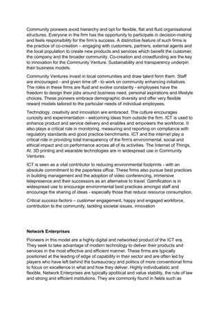 Community pioneers avoid hierarchy and opt for flexible, flat and fluid organisational
structures. Everyone in the firm has the opportunity to participate in decision-making
and feels responsibility for the firm’s success. A distinctive feature of such firms is
the practice of co-creation – engaging with customers, partners, external agents and
the local population to create new products and services which benefit the customer,
the company and the broader community. Co-creation and crowdfunding are the key
to innovation for the Community Venture. Sustainability and transparency underpin
their business models.
Community Ventures invest in local communities and draw talent form them. Staff
are encouraged - and given time off - to work on community enhancing initiatives.
The roles in these firms are fluid and evolve constantly - employees have the
freedom to design their jobs around business need, personal aspirations and lifestyle
choices. These pioneers embrace demographic diversity and offer very flexible
reward models tailored to the particular needs of individual employees.
Technology, creativity and innovation are embraced. The culture encourages
curiosity and experimentation - welcoming ideas from outside the firm. ICT is used to
enhance product and service delivery and enables and empowers the workforce. It
also plays a critical role in monitoring, measuring and reporting on compliance with
regulatory standards and good practice benchmarks. ICT and the internet play a
critical role in providing total transparency of the firm's environmental, social and
ethical impact and on performance across all of its activities. The Internet of Things,
AI, 3D printing and wearable technologies are in widespread use in Community
Ventures.
ICT is seen as a vital contributor to reducing environmental footprints - with an
absolute commitment to the paperless office. These firms also pursue best practices
in building management and the adoption of video conferencing, immersive
telepresence and their successors as an alternative to travel. Gamification is in
widespread use to encourage environmental best practices amongst staff and
encourage the sharing of ideas - especially those that reduce resource consumption.
Critical success factors – customer engagement, happy and engaged workforce,
contribution to the community, tackling societal issues, innovation
Network Enterprises
Pioneers in this model are a highly digital and networked product of the ICT era.
They seek to take advantage of modern technology to deliver their products and
services in the most effective and efficient manner. These firms are typically
positioned at the leading of edge of capability in their sector and are often led by
players who have left behind the bureaucracy and politics of more conventional firms
to focus on excellence in what and how they deliver. Highly individualistic and
flexible, Network Enterprises are typically apolitical and value stability, the rule of law
and strong and efficient institutions. They are commonly found in fields such as
 