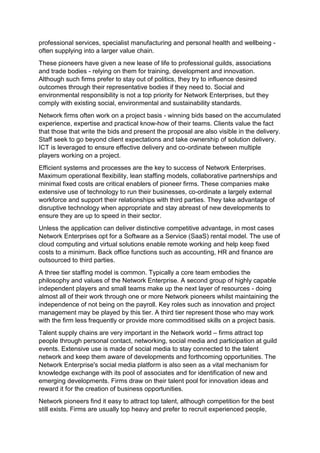professional services, specialist manufacturing and personal health and wellbeing -
often supplying into a larger value chain.
These pioneers have given a new lease of life to professional guilds, associations
and trade bodies - relying on them for training, development and innovation.
Although such firms prefer to stay out of politics, they try to influence desired
outcomes through their representative bodies if they need to. Social and
environmental responsibility is not a top priority for Network Enterprises, but they
comply with existing social, environmental and sustainability standards.
Network firms often work on a project basis - winning bids based on the accumulated
experience, expertise and practical know-how of their teams. Clients value the fact
that those that write the bids and present the proposal are also visible in the delivery.
Staff seek to go beyond client expectations and take ownership of solution delivery.
ICT is leveraged to ensure effective delivery and co-ordinate between multiple
players working on a project.
Efficient systems and processes are the key to success of Network Enterprises.
Maximum operational flexibility, lean staffing models, collaborative partnerships and
minimal fixed costs are critical enablers of pioneer firms. These companies make
extensive use of technology to run their businesses, co-ordinate a largely external
workforce and support their relationships with third parties. They take advantage of
disruptive technology when appropriate and stay abreast of new developments to
ensure they are up to speed in their sector.
Unless the application can deliver distinctive competitive advantage, in most cases
Network Enterprises opt for a Software as a Service (SaaS) rental model. The use of
cloud computing and virtual solutions enable remote working and help keep fixed
costs to a minimum. Back office functions such as accounting, HR and finance are
outsourced to third parties.
A three tier staffing model is common. Typically a core team embodies the
philosophy and values of the Network Enterprise. A second group of highly capable
independent players and small teams make up the next layer of resources - doing
almost all of their work through one or more Network pioneers whilst maintaining the
independence of not being on the payroll. Key roles such as innovation and project
management may be played by this tier. A third tier represent those who may work
with the firm less frequently or provide more commoditised skills on a project basis.
Talent supply chains are very important in the Network world – firms attract top
people through personal contact, networking, social media and participation at guild
events. Extensive use is made of social media to stay connected to the talent
network and keep them aware of developments and forthcoming opportunities. The
Network Enterprise's social media platform is also seen as a vital mechanism for
knowledge exchange with its pool of associates and for identification of new and
emerging developments. Firms draw on their talent pool for innovation ideas and
reward it for the creation of business opportunities.
Network pioneers find it easy to attract top talent, although competition for the best
still exists. Firms are usually top heavy and prefer to recruit experienced people,
 