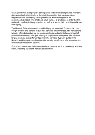valuing their skills over people’s demographic and cultural backgrounds. Pioneers
also recognise that continuity of the discipline requires that someone takes
responsibility for developing future generations. Hence they pursue an
apprenticeship model. This enables a small number of graduates to enter the firm
and work closely with highly experienced staff to advance their capability and know-
how rapidly.
The Network Enterprise reward model is highly personalised. Those at the core
design rewards and benefits to suit their personal circumstances. The next tier are
typically offered attractive fee for service contracts and potentially some level of
participation in equity, total gain sharing or project level profit pools. The third tier
largely receive a straightforward payment for services. Typically guilds in the
Network world provide people with social security benefits and offer education and
continuous development courses.
Critical success factors – client relationships, personal service, developing a strong
brand, attracting top talent, network development.
 