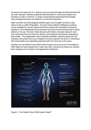 we wear to the seats we sit in. Sectors such as audit and legal are being transformed
by smart 'big data' software analytical tools that perform continuous analysis and
reporting on data in real-time. A range of personalized experiential technologies
have emerged that learn and adapt to our individual behaviour.
Major scientific and technological breakthroughs have brought humanity a step
closer to the so called 'Singularity' - the point where artificial intelligence outstrips
human intelligence. Human enhancement has entered the mainstream discourse,
adoption is now widespread with businesses and governments being forced to adopt
policies on its use. The new media abounds with stories of people opting for ever-
more advanced forms of chemical, genetic, technological and physical upgrades to
their bodies. The collaboration and competition between major European and US
initiatives and private firms (e.g. Google) to reverse-engineer the brain is intensifying
with full emulation and uploading expected within the next two to five years.
Initiative such as Global Future 2045 Avatar Project and its pursuit of immortality by
2045 (figure 2) have already led to major spin-offs in domains as diverse as robotics,
brain mapping and emulation and regenerative healthcare.
Figure 2 - The Global Future 2045 Avatar Projectiii
 