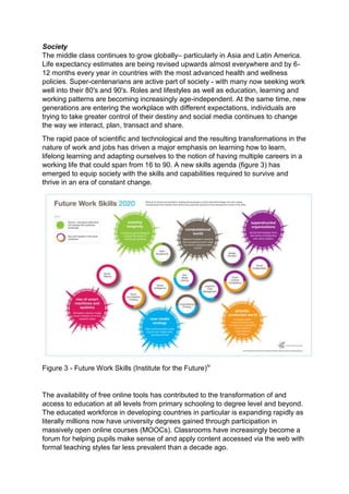Society
The middle class continues to grow globally– particularly in Asia and Latin America.
Life expectancy estimates are being revised upwards almost everywhere and by 6-
12 months every year in countries with the most advanced health and wellness
policies. Super-centenarians are active part of society - with many now seeking work
well into their 80's and 90's. Roles and lifestyles as well as education, learning and
working patterns are becoming increasingly age-independent. At the same time, new
generations are entering the workplace with different expectations, individuals are
trying to take greater control of their destiny and social media continues to change
the way we interact, plan, transact and share.
The rapid pace of scientific and technological and the resulting transformations in the
nature of work and jobs has driven a major emphasis on learning how to learn,
lifelong learning and adapting ourselves to the notion of having multiple careers in a
working life that could span from 16 to 90. A new skills agenda (figure 3) has
emerged to equip society with the skills and capabilities required to survive and
thrive in an era of constant change.
Figure 3 - Future Work Skills (Institute for the Future)iv
The availability of free online tools has contributed to the transformation of and
access to education at all levels from primary schooling to degree level and beyond.
The educated workforce in developing countries in particular is expanding rapidly as
literally millions now have university degrees gained through participation in
massively open online courses (MOOCs). Classrooms have increasingly become a
forum for helping pupils make sense of and apply content accessed via the web with
formal teaching styles far less prevalent than a decade ago.
 