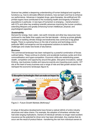 Science has yielded a deepening understanding of human biological and cognitive
functions e.g. how to stimulate different emotions, how we learn and how to enhance
our performance. Advances in targeted drugs, gene therapies, bio-artificial and 3D-
printed organs have contributed to the increasing health and longevity of Western
populations in particular. A new type of humanism is emerging – transhumanism –
with ICTs and other key enabling scientific advances improving the human condition,
extending lifespans and greatly enhancing human intellectual, physical, and
psychological capacities.
Sustainability
Demand for energy, food, water, rare earth minerals and other key resources have
continued to rise faster than supply over the last decade – driving up prices globally.
Progress on tackling climate change and biodiversity loss continues to lag global
targets. There is a growing focus on the role of science and technology and in
particular NBIC-convergence and bio-engineered solutions to tackle these
challenges and create new levels of abundance.
Business
The commercial landscape has been reshaped by a powerful combination of forces
outlined below. These continue to shorten and accelerate business cycles and drive
commoditisation and hyper-competition. Economic shifts are redistributing power,
wealth, competition and opportunity around the globe. Disruptive innovations, radical
thinking, new business models and resource scarcity are impacting every sector. ICT
sits at the heart of every business and a range of new and fast growth sectors have
reshaped the economic landscape (figure 4).
Figure 3 - Future Growth Markets (McKinsey)v
A range of disruptive developments have forced a radical rethink of entire industry
structures and value chains. For example, the adoption of driverless vehicles has
had wide ranging implications. Owners of individual vehicles no longer need accident
insurance as the potential for driver error has been eliminated. Any crashes that do
occur are the result of product failure - transferring the risk from individual owners to
 