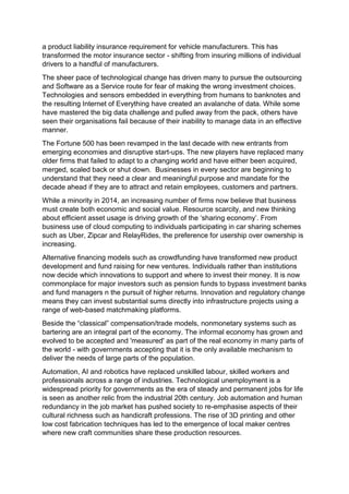 a product liability insurance requirement for vehicle manufacturers. This has
transformed the motor insurance sector - shifting from insuring millions of individual
drivers to a handful of manufacturers.
The sheer pace of technological change has driven many to pursue the outsourcing
and Software as a Service route for fear of making the wrong investment choices.
Technologies and sensors embedded in everything from humans to banknotes and
the resulting Internet of Everything have created an avalanche of data. While some
have mastered the big data challenge and pulled away from the pack, others have
seen their organisations fail because of their inability to manage data in an effective
manner.
The Fortune 500 has been revamped in the last decade with new entrants from
emerging economies and disruptive start-ups. The new players have replaced many
older firms that failed to adapt to a changing world and have either been acquired,
merged, scaled back or shut down. Businesses in every sector are beginning to
understand that they need a clear and meaningful purpose and mandate for the
decade ahead if they are to attract and retain employees, customers and partners.
While a minority in 2014, an increasing number of firms now believe that business
must create both economic and social value. Resource scarcity, and new thinking
about efficient asset usage is driving growth of the ‘sharing economy’. From
business use of cloud computing to individuals participating in car sharing schemes
such as Uber, Zipcar and RelayRides, the preference for usership over ownership is
increasing.
Alternative financing models such as crowdfunding have transformed new product
development and fund raising for new ventures. Individuals rather than institutions
now decide which innovations to support and where to invest their money. It is now
commonplace for major investors such as pension funds to bypass investment banks
and fund managers n the pursuit of higher returns. Innovation and regulatory change
means they can invest substantial sums directly into infrastructure projects using a
range of web-based matchmaking platforms.
Beside the “classical” compensation/trade models, nonmonetary systems such as
bartering are an integral part of the economy. The informal economy has grown and
evolved to be accepted and 'measured' as part of the real economy in many parts of
the world - with governments accepting that it is the only available mechanism to
deliver the needs of large parts of the population.
Automation, AI and robotics have replaced unskilled labour, skilled workers and
professionals across a range of industries. Technological unemployment is a
widespread priority for governments as the era of steady and permanent jobs for life
is seen as another relic from the industrial 20th century. Job automation and human
redundancy in the job market has pushed society to re-emphasise aspects of their
cultural richness such as handicraft professions. The rise of 3D printing and other
low cost fabrication techniques has led to the emergence of local maker centres
where new craft communities share these production resources.
 