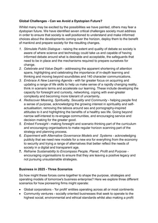 Global Challenges - Can we Avoid a Dystopian Future?
Whilst many may be excited by the possibilities we have painted, others may fear a
dystopian future. We have identified seven critical challenges society must address
in order to ensure that society is well positioned to understand and make informed
choices about the developments coming over the horizon, deploy them to the benefit
of mankind and prepare society for the resulting changes.
1. Stimulate Public Dialogue - raising the extent and quality of debate so society is
aware of where science and technology could take us and capable of having
informed debate around what is desirable and acceptable, the safeguards that
need to be in place and the mechanisms required to prepare ourselves for
change.
2. Celebrate and Value Depth - addressing the apparent shortening of attention
spans, highlighting and celebrating the importance of in-depth learning and
thinking and moving beyond soundbites and 140 character communications.
3. Embrace A New Learning Agenda - with far greater focus on acquiring and
updating a range of life skills to help us make sense of a rapidly changing reality,
think in scenario terms and accelerate our learning. These include developing the
capacity for foresight and curiosity, networking, coping with ever-greater
complexity and becoming more tolerant of uncertainty.
4. Rediscover Meaning, Spirituality, Sexuality and Community - helping people find
a sense of purpose, acknowledging the growing interest in spirituality and self-
actualisation; removing the taboos around sex and pornography-inspired
attitudes to it and highlighting the benefits of a healthy sex life. Going beyond
narrow self-interest to re-engage communities, and encouraging service and
decision making for the greater good.
5. Embed Foresight - making foresight and scenario thinking part of the curriculum
and encouraging organisations to make regular horizon scanning part of the
strategy and planning process.
6. Experiment with Alternative Governance Models and Systems - acknowledging
publicly that we need new models for a new era for everything from the economy
to security and trying a range of alternatives that better reflect the needs of
society in a digital and transparent age.
7. Reframe Sustainability to Encompass People, Planet, Profit and Purpose -
encouraging organisations to ensure that they are leaving a positive legacy and
not pursuing unsustainable strategies.
Business in 2025 - Three Scenarios
So how might these forces come together to shape the purpose, strategies and
operating models of tomorrow's business enterprise? Here we explore three different
scenarios for how pioneering firms might operate:
 Global corporations - 'for profit' entities operating across all or most continents
 Community ventures - socially oriented businesses that seek to operate to the
highest social, environmental and ethical standards whilst also making a profit
 