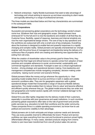  Network enterprises - highly flexible businesses that seek to take advantage of
technology and virtual working to resource up and down according to client needs
and typically delivering in a range of professional services.
The three models are described below and their key characteristics are summarised
in the subsequent table.
Global Corporations
Successful and pioneering global corporations are the technology vendor's dream
come true. Whatever their size and geographic scope, Global pioneers have
embraced ICT to the full and it is now the backbone and enabler of all that they do.
Customer focus, flexibility, speed of response, leanness and internal simplicity are
now the main organisational design drivers. The core of day to day operations and
the workforce are outsourced with only a small core of key employees. Everything
about the business is designed to enable fast and powerful responses to a rapidly
changing and complex reality. Global pioneers are typically characterised as 'change
engines' with the prime focus of management and leadership being the delivery of a
continuous flow of projects which are creating and delivering new opportunities and
exiting from old ones.
While the creation of shareholder value is the primary goal for these firms, they
recognise that their legal and ethical licence to operate comes from adoption of best
practices and complete adherence to social, environmental, sustainability and
commercial regulation and standards. Foresight is seen as a critical organisational
function - driving strategic and operational decision making. Core leadership and
management competencies include navigating complexity, decision making under
uncertainty, 'seeing round corners' and scenario thinking.
Global pioneers follow the money and go wherever the opportunity is - their
operating model enables them to survive and thrive in both in stable and volatile
economic conditions alike. They aim for geographic expansion with a global
operational design model that incorporates a range of robust but flexible delivery
approaches. The model enables them to reduce 'time to value' and become effective
and efficient quickly wherever they go. The global model ensures they can enter and
exit geographies and market sectors rapidly with minimal 'collateral damage' to the
firm or its customers.
Global firms are often tightly integrated into the delivery model of their customers,
especially in countries with poor governance and weak institutions. In such countries
pioneering global corporations often take on the role of government and provide
public services (e.g. education) to both their workforce and the wider community.
These companies thrive in a stable operating environment, but know how to use
political and economic volatility to their advantage.
Global pioneers aim to both anticipate and shape customer needs and demands.
They use every possible channel to differentiate the brand. Product and service
portfolios can span everything from low cost and functional to premium priced highly
differentiated offerings. In many cases, standard products ranging from cinema
tickets to cars have been transformed from one-off product sales into service
 