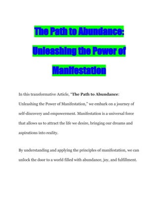 The Path to Abundance:
Unleashing the Power of
Manifestation
In this transformative Article, “The Path to Abundance:
Unleashing the Power of Manifestation,” we embark on a journey of
self-discovery and empowerment. Manifestation is a universal force
that allows us to attract the life we desire, bringing our dreams and
aspirations into reality.
By understanding and applying the principles of manifestation, we can
unlock the door to a world filled with abundance, joy, and fulfillment.
 