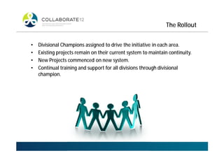 The Rollout
• Divisional Champions assigned to drive the initiative in each area.
• Existing projects remain on their current system to maintain continuity.
• New Projects commenced on new system.
• Continual training and support for all divisions through divisional
champion.
 