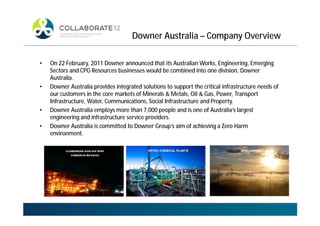 Downer Australia – Company Overview
• On 22 February, 2011 Downer announced that its Australian Works, Engineering, Emerging
Sectors and CPG Resources businesses would be combined into one division, Downer
Australia.
• Downer Australia provides integrated solutions to support the critical infrastructure needs of
our customers in the core markets of Minerals & Metals, Oil & Gas, Power, Transport
Infrastructure, Water, Communications, Social Infrastructure and Property.
• Downer Australia employs more than 7,000 people and is one of Australia’s largest
engineering and infrastructure service providers.
• Downer Australia is committed to Downer Group’s aim of achieving a Zero Harm
environment.
PETRO CHEMICAL PLANTS WIND FARMS
 